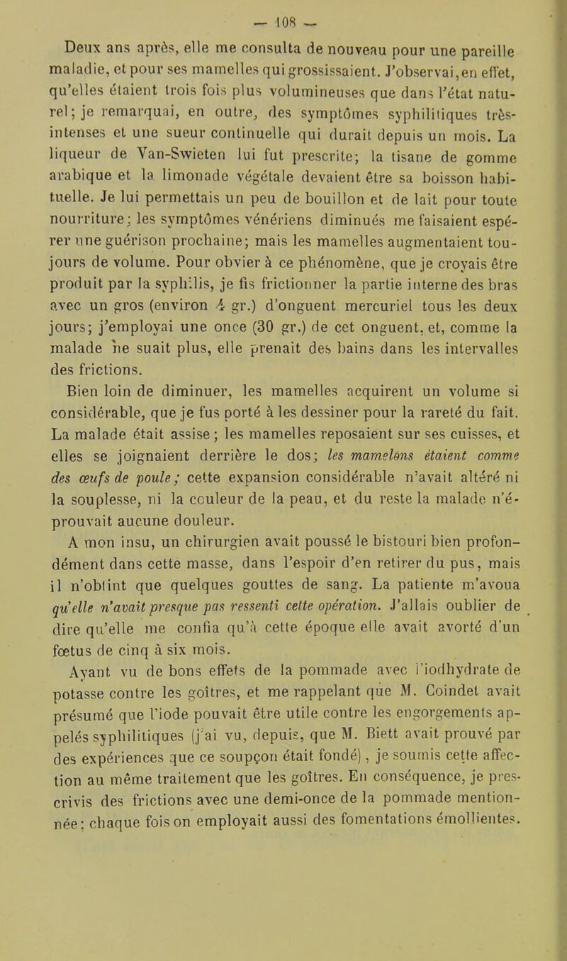 Deux ans après, elle me consulta de nouveau pour une pareille maladie, et pour ses mamelles qui grossissaient. J’observai,en effet, qu’elles étaient trois fois plus volumineuses que dans l’état natu- rel; je remarquai, en outre, des symptômes syphilitiques très- intenses et une sueur continuelle qui durait depuis un mois. La liqueur de Van-Swieten lui fut prescrite; la tisane de gomme arabique et la limonade végétale devaient être sa boisson habi- tuelle. Je lui permettais un peu de bouillon et de lait pour toute nourriture; les symptômes vénériens diminués me faisaient espé- rer une guérison prochaine; mais les mamelles augmentaient tou- jours de volume. Pour obvier à ce phénomène, que je croyais être produit par la syphilis, je fis frictionner la partie interne des bras avec un gros (environ 4 gr.) d’onguent mercuriel tous les deux jours; j’employai une once (30 gr.) de cet onguent, et, comme la malade îie suait plus, elle prenait des bains dans les intervalles des frictions. Bien loin de diminuer, les mamelles acquirent un volume si considérable, que je fus porté à les dessiner pour la rareté du fait. La malade était assise ; les mamelles reposaient sur ses cuisses, et elles se joignaient derrière le dos; les mamelons étaient comme des œufs de foule; cette expansion considérable n’avait altéré ni la souplesse, ni la couleur de la peau, et du reste la malade n’é- prouvait aucune douleur. A mon insu, un chirurgien avait poussé le bistouri bien profon- dément dans cette masse, dans l’espoir d’en retirer du pus, mais il n’oblint que quelques gouttes de sang. La patiente m’avoua qu’elle n’avait presque pas ressenti cette opération. J’allais oublier de dire qu’elle me confia qu’à cette époque elle avait avorté d’un fœtus de cinq à six mois. Ayant vu de bons effets de la pommade avec i’iodhydrate de potasse contre les goitres, et me rappelant que M. Coindet avait présumé que l’iode pouvait être utile contre les engorgements ap- pelés syphilitiques (j'ai vu, depuis, que M. Biett avait prouvé par des expériences que ce soupçon était fondé), je soumis cette affec- tion au même traitement que les goitres. En conséquence, je pres- crivis des frictions avec une demi-once de la pommade mention- née; chaque foison employait aussi des fomentations émollientes.