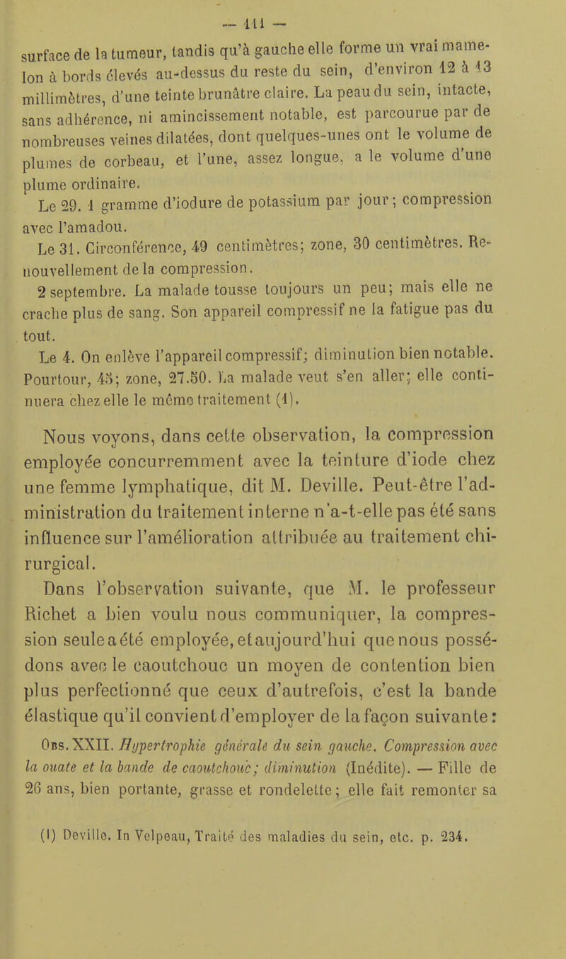 —111 - surface de la tumeur, tandis qu’à gauche elle forme un vrai mame- lon à bords élevés au-dessus du reste du sein, d’environ 12 à 13 millimètres, d’une teinte brunâtre claire. Lapeaudu sein, intacte, sans adhérence, ni amincissement notable, est parcourue par de nombreuses veines dilatées, dont quelques-unes ont le volume de plumes de corbeau, et l’une, assez longue, a le volume d'une plume ordinaire. Le 29. 1 gramme d’iodure de potassium par jour; compression avec l’amadou. Le 31. Circonférence, 49 centimètres; zone, 30 centimètres. Re- nouvellement delà compression. 2 septembre. La malade tousse toujours un peu; mais elle ne crache plus de sang. Son appareil compressif ne la fatigue pas du tout. Le 4. On enlève l’appareil compressif; diminution bien notable. Pourtour, 4u; zone, 27.30. La malade veut s’en aller; elle conti- nuera chez elle le mémo traitement (1). Nous voyons, dans celte observation, la compression employée concurremment avec la teinture d’iode chez une femme lymphatique, dit M. Deville. Peut-être l’ad- ministration du traitement interne n’a-t-elle pas été sans influence sur l’amélioration attribuée au traitement chi- rurgical. Dans l’observation suivante, que M. le professeur Richet a bien voulu nous communiquer, la compres- sion seule a été employée, et aujourd'hui que nous possé- dons avec le caoutchouc un moyen de contention bien plus perfectionné que ceux d’autrefois, c’est la bande élastique qu’il convient d’employer de la façon suivante: 0ns. XXll. Hypertrophie générale du sein gauche. Compression avec la ouate et la bande de caoutchouc; diminution (Inédite). — Fille de 26 ans, bien portante, grasse et rondelette; elle fait remonter sa