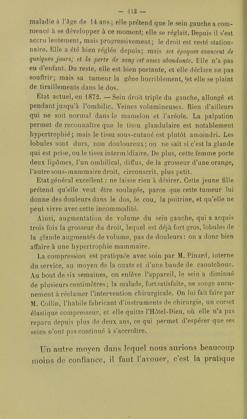 maladie à l’âge de 14 ans ; elle prétend que le sein gauche a com- mence à se développer à ce moment) elle se réglait. Depuis il s’est accru lentement, mais progressivement; le droit est resté station- naire. Elle a été bien réglée depuis; mais ses époques avancent de quelques jours; et la perte de sang est assez abondante. Elle n’a pas eu d enfant. Du reste, elle est bien portante, et elle déclare ne pas souflrir; mais sa tumeur la gêne hoi’riblement, Jet elle se plaint de tiraillements dans le dos. Etat actuel, en 1872. —Sein droit triple du gauche, allongé et pendant jusqu’à l’ombilic. Veines volumineuses. Rien d’ailleurs qui ne soit normal dans le mamelon et l’aréole. La palpation permet de reconnaître que le tissu glandulaire est notablement hypertrophié; mais le tissu sous-cutané est plutôt amoindri. Les lobules sont durs, non douloureux; on ne sait si c’est la glande qui est prise, ou le tissu intermédiaire. De plus, cette femme porte deux lipomes, l’un ombilical, diffus, de la grosseur d’une orange, l’autre sous-mammaire droit, circonscrit, plus petit. Etat général excellent : ne laisse rien à désirer. Cette jeune fille prétend qu’elle veut être soulagée, parce que cette tumeur lui donne des douleurs dans le dos, le cou, la poitrine, et qu’elle ne peut vivre avec cette incommodité. Ainsi, augmentation de volume du sein gauche, qui a acquis trois fois la grosseur du droit, lequel est déjà fort gros, lobules de la glande augmentés de volume, pas de douleurs : on a donc bien affaire à une hypertrophie mammaire. La compression est pratiquée avec soin par M. Pinard, interne du service, au moyen de la ouate et d’une bande de caoutchouc. Au bout de six semaines, on enlève l’appareil, le sein a diminué de plusieurs centimètres; la malade, fortsatisfaite, ne songe aucu- nement à réclamer l’intervention chirurgicale. On lui fait faire par M. Collin, l’habile fabricant d’instruments de chirurgie, un corset élastique compresseur, et elle quitte l’Hôtel-Dieu, où elle n’a pas reparu depuis plus de deux ans, ce qui permet d’espérer que ses seins n’ont pas continué à s’accroître. Un antre moyen dans lequel nous aurions beaucoup moins de confiance, il faut l’avouer, c est la pratique