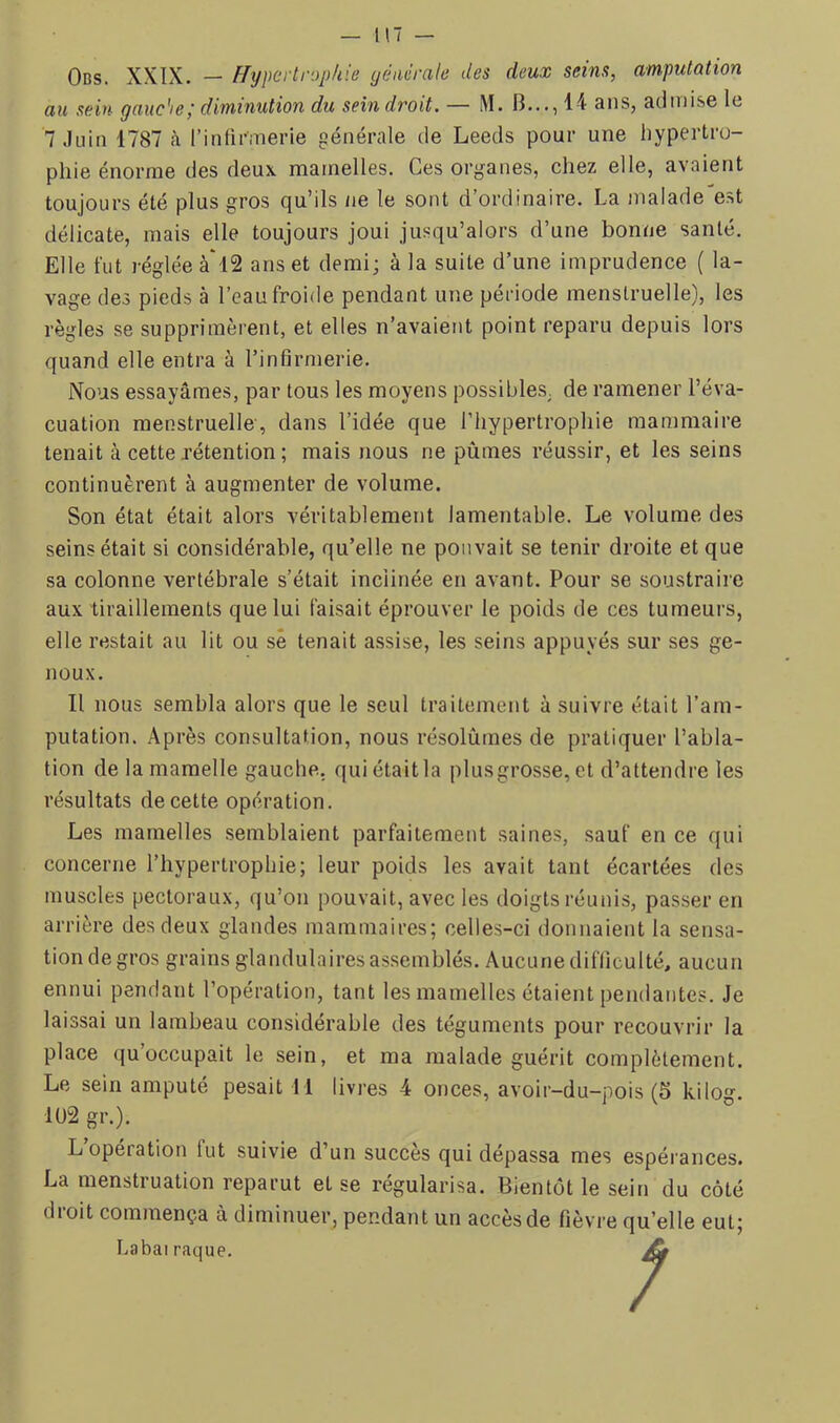 Ods. XXIX. — Hypertrophie yénérale des deux seins, amputation au sein gauc'ie; diminution du sein droit. — M. B..., 14 ans, admise le 7 Juin 1787 à rintirmerie générale de Leeds pour une hypertro- phie énorme des deux mamelles. Ces organes, chez elle, avaient toujours été plus gros qu’ils ne le sont d’ordinaire. La malade est délicate, mais elle toujours joui jusqu’alors d’une bonne santé. Elle fut réglée à'l2 ans et demi; à la suite d’une imprudence ( la- vage des pieds à l’eau froide pendant une période menstruelle), les règles se supprimèrent, et elles n’avaient point reparu depuis lors quand elle entra à l’infirmerie. Nous essayâmes, par tous les moyens possibles, de ramener l’éva- cuation menstruelle-, dans l’idée que l’hypertrophie mammaire tenait à cette rétention ; mais nous ne pûmes réussir, et les seins continuèrent à augmenter de volume. Son état était alors véritablement lamentable. Le volume des seins était si considérable, qu’elle ne pouvait se tenir droite et que sa colonne vertébrale s’était inclinée en avant. Pour se soustraire aux tiraillements que lui faisait éprouver le poids de ces tumeurs, elle restait au lit ou sê tenait assise, les seins appuyés sur ses ge- noux. Il nous sembla alors que le seul traitement à suivre était l’am- putation. Après consultation, nous résolûmes de pratiquer l’abla- tion de la mamelle gauche, qui était la plusgrosse, et d’attendre les résultats de cette opération. Les mamelles semblaient parfaitement saines, sauf en ce qui concerne l’hypertrophie; leur poids les avait tant écartées des muscles pectoraux, qu’on pouvait, avec les doigts réunis, passer en arrière des deux glandes mammaires; celles-ci donnaient la sensa- tion de gros grains glandulaires assemblés. Aucune difficulté, aucun ennui pendant l’opération, tant les mamelles étaient pendantes. Je laissai un lambeau considérable des téguments pour recouvrir la place quoccupait le sein, et ma malade guérit complètement. Le sein amputé pesait 11 livres 4 onces, avoir-du-pois (5 kilog. 1U2 gr.). L opération lut suivie d’un succès qui dépassa mes espérances. La menstruation reparut et se régularisa. Bientôt le sein du côté droit commença à diminuer, pendant un accès de fièvre qu’elle eut; Labai raque. JÙ