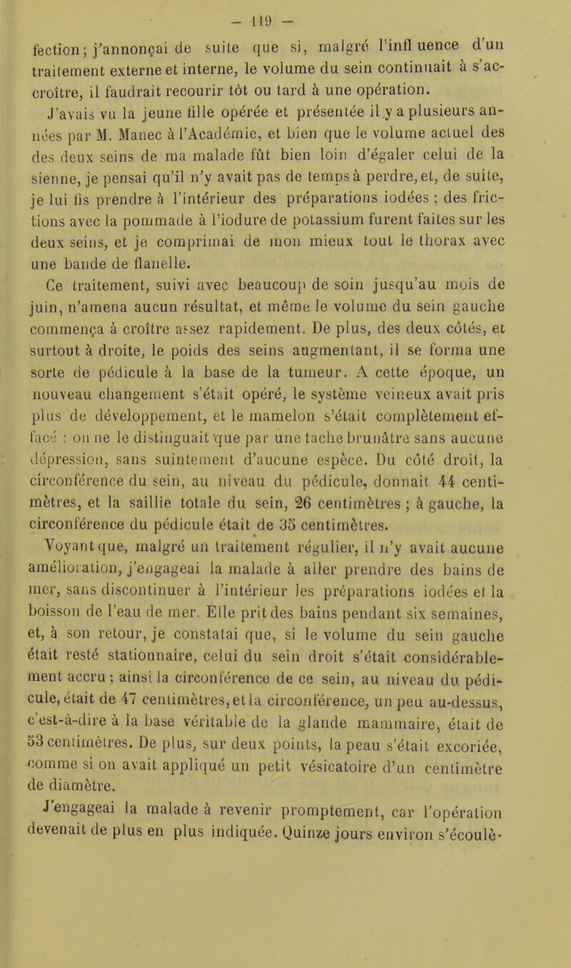 fection; j’annonçai de suite que si, malgré l’influence d’un traitement externe et interne, le volume du sein continuait à s’ac- croître, il faudrait recourir tôt ou tard à une opération. J’avais vu la jeune lille opérée et présentée il.y a plusieurs an- nées par M. Manec à l’Académie, et bien que le volume actuel des des deux seins de ma malade fût bien loin d’égaler celui de la sienne, je pensai qu’il n’y avait pas de temps à perdre, et, de suite, je lui lis prendre à l’intérieur des préparations iodées ; des fric- tions avec la pommade à l’iodure de potassium furent faites sur les deux seins, et je comprimai de mon mieux tout le thorax avec une bande de flanelle. Ce traitement, suivi avec beaucoup de soin jusqu’au mois de juin, n’amena aucun résultat, et même le volume du sein gauche commença à croître assez rapidement. De plus, des deux côtés, et surtout à droite, le poids des seins augmentant, il se forma une sorte de pédicule à la base de la tumeur. A cette époque, un nouveau changement s’était opéré, le système veineux avait pris plus de développement, et le mamelon s’était complètement ef- facé : on ne le distinguait'que par une tache brunâtre sans aucune dépression, sans suintement d’aucune espèce. Du côté droit, la circonférence du sein, au niveau du pédicule, donnait 44 centi- mètres, et la saillie totale du sein, 26 centimètres; à gauche, la circonférence du pédicule était de 33 centimètres. « Voyant que, malgré un traitement régulier, il n’y avait aucune amélioration, j’engageai la malade à aller prendre des bains de mer, sans discontinuer à l’intérieur les préparations iodées et la boisson de l’eau de mer. Elle prit des bains pendant six semaines, et, à son retour, je constatai que, si le volume du sein gauche était resté stationnaire, celui du sein droit s’était considérable- ment accru; ainsi la circonférence de ce sein, au niveau du pédi- cule, était de 47 centimètres, et la circonférence, un peu au-dessus, c’est-à-dire à la base véritable de la glande mammaire, était de 33 centimètres. De plus, sur deux points, la peau s’était excoriée, comme si on avait appliqué un petit vésicatoire d’un centimètre de diamètre. J'engageai la malade à revenir promptement, car l’opération devenait de plus en plus indiquée. Quinze jours environ s’écoulè-