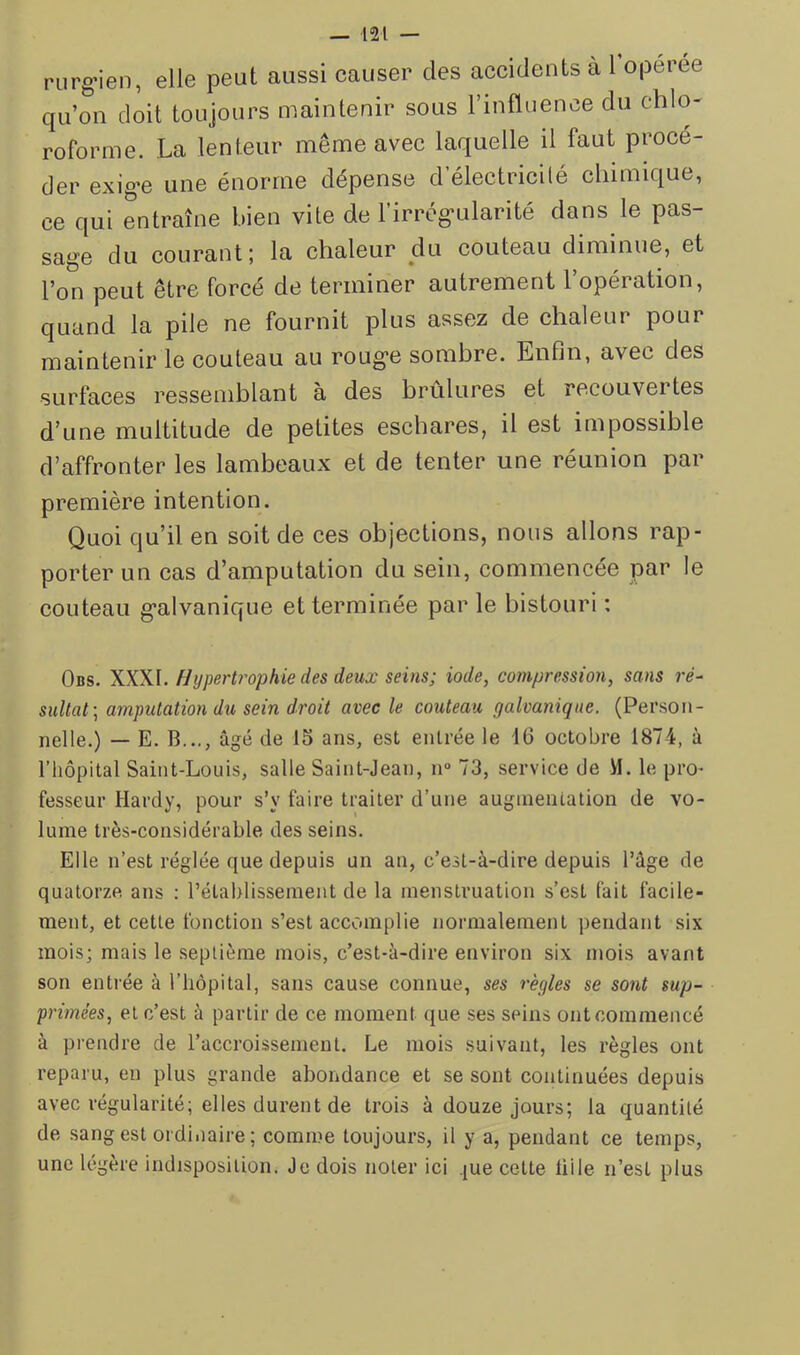 rurg’ien, elle peut aussi causer des accidents a 1 operée qu’on doit toujours maintenir sous l’influence du chlo- roforme. La lenteur même avec laquelle il faut procé- der exig-e une énorme dépense d electricilé chimique, ce qui entraîne bien vite de l’irrég-ularité dans le pas- sage du courant; la chaleur du couteau diminue, et l’on peut être forcé de terminer autrement l’opération, quand la pile ne fournit plus assez de chaleur pour maintenir le couteau au roug'e sombre. Enfin, avec des surfaces ressemblant à des brûlures et recouvei tes d’une multitude de petites eschares, il est impossible d’affronter les lambeaux et de tenter une réunion par première intention. Quoi qu’il en soit de ces objections, nous allons rap- porter un cas d’amputation du sein, commencée par le couteau galvanique et terminée par le bistouri ; Obs. Hypertrophie des deux seins; iode, compression, sans ré- sultat-, amputation du sein droit avec le couteau galvanique. (Person- nelle.) — E. B..., âgé de 15 ans, est entrée le 16 octobre 1874, à l’hôpital Saint-Louis, salle Saint-Jean, n° 73, service de M. le pro- fesseur Hardy, pour s’y faire traiter d’une augmentation de vo- lume très-considérable des seins. Elle n’est réglée que depuis un an, c’est-à-dire depuis l’âge de quatorze ans : l’établissement de la menstruation s’est fait facile- ment, et cette fonction s’est accomplie normalement pendant six mois; mais le septième mois, c’est-à-dire environ six mois avant son entrée à l’hôpital, sans cause connue, ses règles se sont sup- primées, et c’est à partir de ce moment que ses seins ont commencé à prendre de l’accroissement. Le mois suivant, les règles ont reparu, en plus grande abondance et se sont continuées depuis avec régularité; elles durent de trois à douze jours; la quantité de sang est ordinaire; comme toujours, il y a, pendant ce temps, une légère indisposition. Je dois noter ici jue celte liile n’est plus