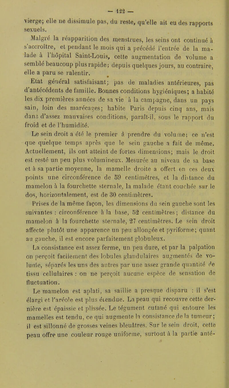 vierge; elle ne dissimule pus, du reste, fju’elle ait eu des rapports sexuels. Malgré la réapparition des menstrues, les seins ont continué à s accroître, et pendant le mois qui a précédé l'entrée de la ma- lade à 1 hôpital Saint-Louis, cette augmentation de volume a semblé beaucoup plus rapide; depuis quelques jours, au contraire, elle a paru se ralentir. Etat général satisfaisant; pas de maladies antérieures, pas d antécédents de famille. Bonnes conditions hygiéniques; a habité les dix premières années de sa vie à la campagne., dans un pays sain, loin des marécages; habite Paris depuis cinq ans, mais dans d’assez mauvaises conditions, paraît-il, sous le rapport du froid et de l’humidité. Le sein droit a été le premier ô. prendre du volume; ce n’est que quelque temps après que le sein gauche a fait de même. Actuellement, ils ont atteint de fortes dimensions; mais le droit est resté un peu plus volumineux. Mesurée au niveau de sa base et à sa partie moyenne, la mamelle droite a offert en ces deux points une circonférence de S9 centimètres, et la distance du mamelon à la fourchette sternale, la malade étant couchée sur le dos, horizontalement, est de 30 centimètres. Prises de la même façon, les dimensions du sein gauche sont les suivantes: circonférence à la base, 52 centimètres; distance du mamelon à la fourchette sternale, 27 centimètres. Le sein droit affecte plutôt une apparence un peu allongée et pyriforme; quant au gauche, il est encore parfaitement globuleux. La consistance est assez ferme, un peu dure, et par la palpation on perçoit facilement des lobules glandulaires augmentés de vo- lunle, séparés les uns des autres par une assez grande quantité de tissu cellulaires : on ne perçoit aucune espèce de sensation de fluctuation. Le mamelon est aplati, sa saillie a presque disparu : il s’est élargi et l’aréole est plus étendue. La peau qui recouvre cette der- nière est épaissie et plissée. Le tégument cutané qui entoure les mamelles est tendu, ce qui augmente la consistance de la tumeur; il est sillonné de grosses veines bleuâtres. Sur le sein droit, cette peau offre une couleur rouge uniforme, surtout à la partie anté-