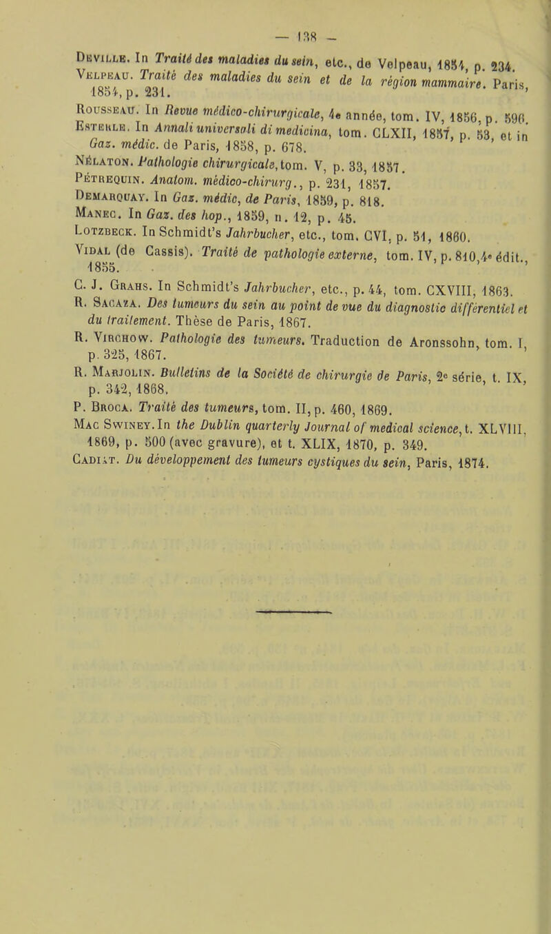 1,^8 Düville. In Traité des maladie» du sein, etc., de Velpeau, m\, p. 234 Velpeau. Traité des maladies du sein et de la région mammaire. Paris, 18d4, p. 231. ’ Rousse,vu. In Bevue médico-chirurgicale, 4« année, tom. IV, 1856, p. .590. Estëulb. In Annalt universali dimedicina, tom. GLXII, 1857, n. 63 et in Gaz. médic. de Paris, 1838, p. 678. ’ Pathologie chirurgicale,tom. V, p. 33, 1857. Pétreqüin. Anatom. médioo-chirurg., p. 231, 1857. Demarquay. In Gaz. médic, de Paris, 1859, p. 818. Maneg. In Gaz. des hop., 1859, n. 12, p. .45. Lotzbeck. InSchraidt’s Jahrbucher, etc., tom. GVI, p. 51, 1860. Vidal (de Cassis). Traité de pathologie externe, tom. IV, p. 8l0,4« édit., 1855. G. J. Grahs. In Schmidt’s Jahrbucher, etc., p. 44, tom. GXVIII, 1863. R. Sagaza. Des tumeurs du sein au point de vue du diagnostic différentiel et du traitement. Thèse de Paris, 1867. R. Virchow. Pathologie des tumeurs. Traduction de Aronssohn tom I p. 325, 1867. ’ R. Marjolin. Bulletins de la Société de chirurgie de Paris 2® série t IX p. 342,1868. ’ ’ • ’ P. Broca. Traité des tumeurs, tom. II, p. 460,1869. Mac SwiNEY.In the Dublin quarterly Journal of medical science, t. XLVllI, 1869, p. 500 (avec gravure), et t. XLIX, 1870, p. 349. Gadiàt. Du développement des tumeurs cystiques du sein, Paris, 1874.