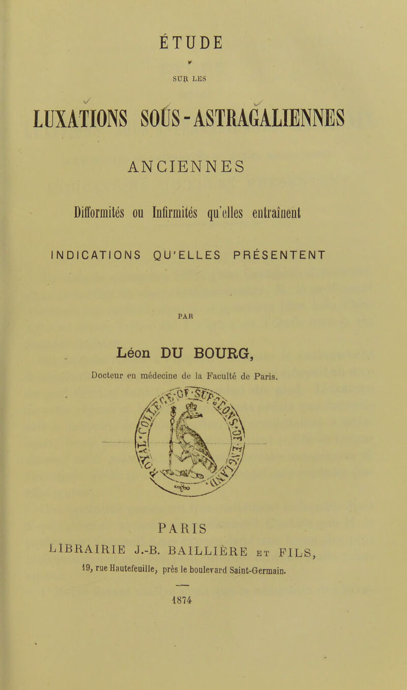 ¥ sua LES LUXATIONS SOÜS-ASTRAGALIENNES ANCIENNES Difformités ou Infirmités qu’elles eulraîueut INDICATIONS QU’ELLES PRÉSENTENT PARIS LIBRAIRIE J.-B. BAILLIÈRE et FILS, 19, rue Haulefeuille, près le boulerard Saiat-GermaiD. Léon DU BOURG, Docteur eu médecine de la Faculté de Paris. 1874