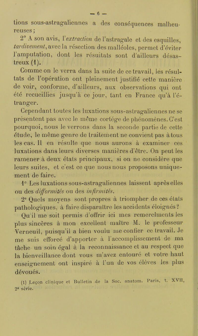 lions soiis-astrag’aliennes a des conséquences malheu- reuses ; 2° A son avis, Xextraction de l’astrag*ale et des esquilles, tardivement^ïiVQC. la résection des malléoles, permet d’éviter l’amputation, dont les résultats sont d'ailleurs désas- treux (1). Gomme on le verra dans la suite de ce travail, les résul- tats de l’opération ont pleinement justifié cette manière de voir, conforme, d’ailleurs, aux observations qui ont été recueillies jusqu’à ce jour, tant en France qu’a l’é- trang-er. Cependant toutes les luxations sous-astrag’aliennes ne se présentent pas avec le même cortég’e de phénomènes. C’est pourquoi, nous le verrons dans la seconde partie de cette étude, le même g'enre de traitement ne convient pas à tous les cas. Il en résulte que nous aurons à examiner ces luxations dans leurs diverses manières d’être. On peut les ramener à deux étals principaux, si on ne considère que leurs suites, et c’est ce que nous nous proposons unique- ment de faire. 1® Les luxations sous-astrag’aliennes laissent après elles ou des difformités ou des infirmités. 2° Quels moyens sont propres à triompher de ces étals patholog’iques, à faire disparaître les accidents éloig’nés? Qu'il me soit permis d’offrir ici mes remercîments les plus sincères à mon exeellent maître M. le professeur Verneuil, puisqu’il a bien voulu me confier ce travail. Je me suis efforcé d’apporter à l’accomplissement de ma tâche un soin ég’al à la reconnaissance et au respect que la bienveillance dont vous m’avez entouré et votre haut enseig’nement ont inspiré à l’un de vos élèves les plus dévoués. (1) Leçon clinique et Bulletin de la Soc. anatom. Paris, t. XVII, 2® série.