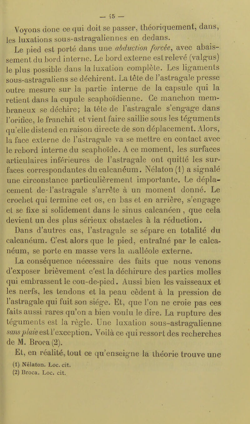 Voyons donc ce qui doit se joasser, théoriquement, dans, les luxations sous-astrag’aliennes en dedans. Le pied est porté dans une abduction forcée^ avec abais- sement du bord interne. Le bord externe est relevé (valg-us) le plus possible dans la luxation complété. Les lig'aments sous-astrag’aliens se déchirent. La tete de 1 astrag*ale presse outre mesure sur la partie interne de la capsule qui la retient dans la cupule scaphoïdienne. Ce manchon mem- braneux se déchire; la tête de l’astragale s’engage dans l’oriiice, le franchit et vient faire saillie sous les téguments qu’elle distend en raison directe de son déplacement. Alors, la face externe de l’astragale va se mettre en contact avec le rebord interne du scaphoïde. A ce moment, les surfaces articulaires inférieures de l’astragale ont quitté les sur- faces correspondantes du calcanéum. Nélaton (1) a signalé une circonstance particulièrement importante. Le dépla- cement de-l’astragale s’arrête à un moment donné. Le crochet qui termine cet os, en bas et en arrière, s’engage et se fixe si solidement dans le sinus calcanéen , que cela devient un des plus sérieux obstacles à la réduction. Dans d’autres cas, l’astragnle se sépare en totalité du calcanéum. C’est alors que le pied, entraîné par le calca- néum, se porte en masse vers la malléole externe. La conséquence nécessaire des faits que nous venons d’exposer brièvement c’est la déchirure des parties molles qui embrassent le cou-de-pied. Aussi bien les vaisseaux et les nerfs, les tendons et la peau cèdent à la pression de l’astragale qui fuit son siège. Et, que l’on ne croie pas ces faits aussi rares qu’on a bien voulu le dire. La rupture des téguments est la règle. Une luxation sous-astragalienne est l’exception. Voilà ce qui ressort des recherches de M. Broca(2). Et, en réalité, tout ce qu’enseigaie la théorie trouve une (1) Nélaton. Loc. cit. (2) Broca. Loc. cit.