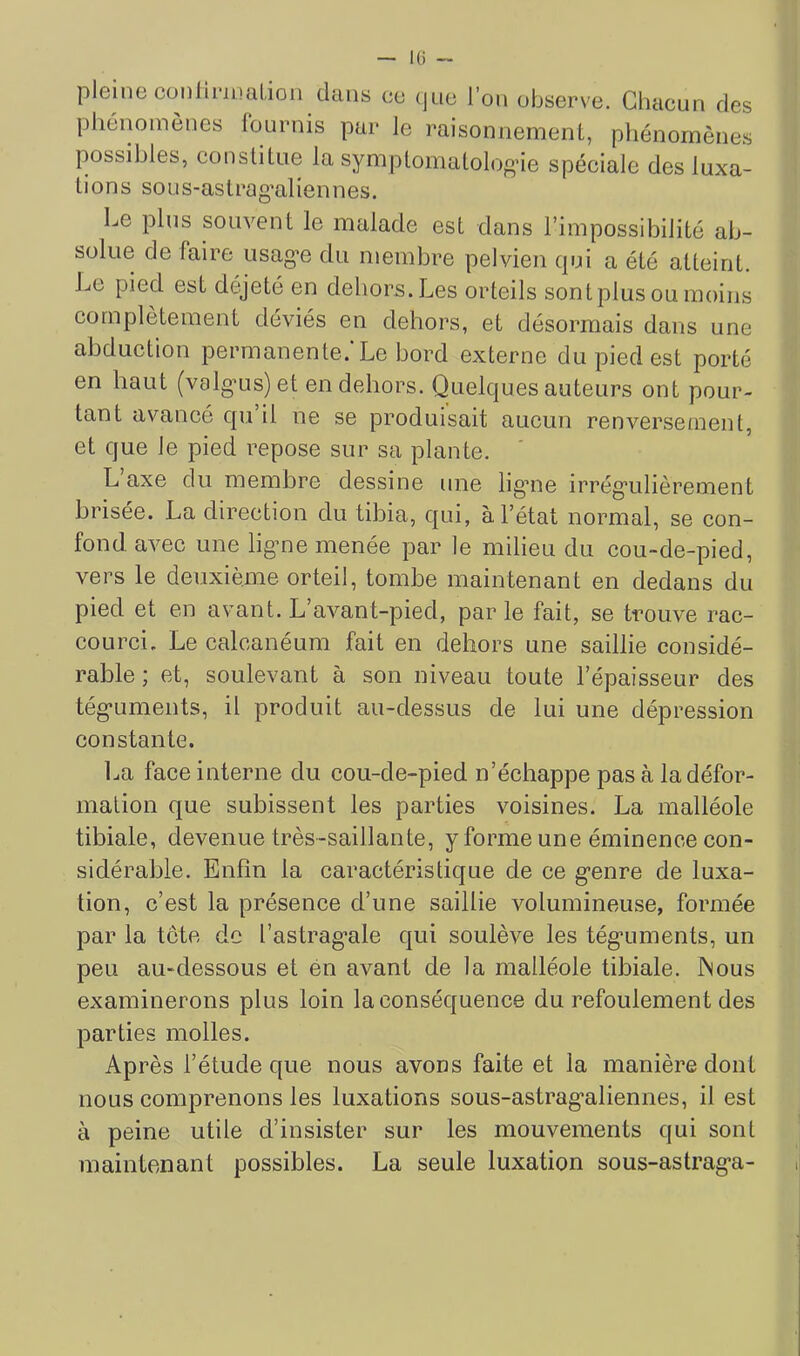 — K) - pleine conliriualion dans ce (jne l’on observe. Chacun des phénomènes Iburnis par Je raisonnement, pliénoinènes possibles, constitue la symptomatolog'ie spéciale des luxa- tions sous-aslrag’aliennes. Le plus souvent le malade est dans l’impossibilité ab- solue de faire usag-e du membre pelvien cpji a été atteint. JjC pied est déjeté en dehors. Les orteils sontplus ou moins complètement déviés en dehors, et désormais dans une abduction permanente. Le bord externe du pied est porté en liant (valg’us) et en dehors. Quelques auteurs ont pour- tant avancé qu il ne se produisait aucun renversement, et que Je pied repose sur sa plante. L axe du membre dessine une ligaie irrég“ulièrement brisée. La direction du tibia, qui, à l’état normal, se con- fond. avec une ligme menée par le milieu du cou-de-pied, vers le deuxième orteil, tombe maintenant en dedans du pied et en avant. L’avant-pied, par le fait, se trouve rac- courci. Le calcanéum fait en dehors une saillie considé- rable ; et, soulevant à son niveau toute l’épaisseur des tég-uments, il produit au-dessus de lui une dépression constante. La face interne du cou-de-pied n’échappe pas à la défor- mation que subissent les parties voisines. La malléole tibiale, devenue très-saillante, y forme une éminence con- sidérable. Enfin la caractéristique de ce g’enre de luxa- tion, c’est la présence d’une saillie volumineuse, formée par la tète de l’astrag*ale qui soulève les tég*uments, un peu au-dessous et én avant de la malléole tibiale. JNous examinerons plus loin la conséquence du refoulement des parties molles. Après l’étude que nous avons faite et la manière dont nous comprenons les luxations sous-astrag'aliennes, il est à peine utile d’insister sur les mouvements qui sont maintenant possibles. La seule luxation sous-astrag’a-