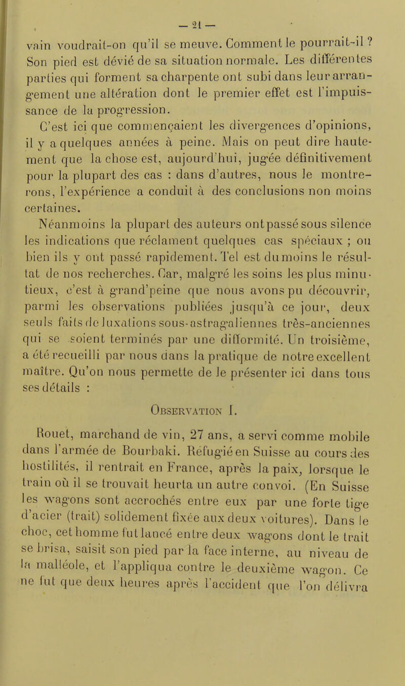 vnin voiidrüit-on fju’il sg mGiivG. ComiTiGnt 1g pourrait-il ? Son piofl Gst dévié do sa situation normalo. Los différonlGs partiGs c|ui forment sa charpente ont subi dans leur arran- gement une altération dont le premier effet est l’impuis- sance de la prog’ression. C’est ici que commençaient les divergences d’opinions, il y a quelques années à peine. Mais on peut dire haute- ment que la chose est, aujourd’hui, jugée définitivement pour la plupart des cas : dans d’autres, nous le montre- rons, l’expérience a conduit à des conclusions non moins certaines. Néanmoins la plupart des auteurs ontpassésous silence les indications que réclament quelques cas spéciaux ; ou bien ils y ont passé rapidement. Tel est dumoins le résul- tat de nos recherches. Car, malgré les soins les plus ininu- tieux, c’est à grand’peine que nous avons pu découvrir, parmi les observations publiées jusqu’à ce jour, deux seuls faits de luxations sous-astrag’aliennes très-anciennes qui se soient terminés par une difformité. Un troisième, a été recueilli par nous dans la pratique de notre excellent maître. Qu’on nous permette de le présenter ici dans tous ses détails : Observation 1. Houet, marchand de vin, 27 ans, a servi comme mobile dans 1 armée de Boui'haki. Refugiéen Suisse au cours des hostilités, il rentrait en France, après la paix, lorsque le train où il se trouvait heurta un autre convoi. (En Suisse les wagons sont accrochés entre eux par une forte tige d’acier (trait) solidement fixée aux deux voitures). Dans le choc, cet homme fut lancé entre deux wagons dont le trait se hi Isa, saisit son pied par la face interne, au niveau de la malléole, et l’appliqua contre le deuxième wagon. Ce ne lut que deux heures après l’accident que l’on délivra