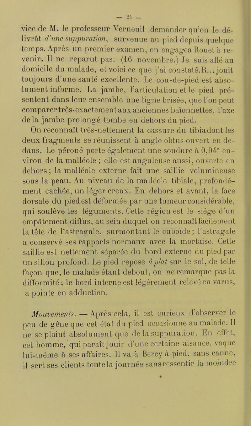 vice de M. le professeur Verneuil demander qu’on le dé- livrât (Vune supjmratmn, survenue au pied depuis quelque temps. Après un premier examen, on eng’ag’ea Rouet à re- venir. Il ne reparut pas. (16 novembre.) Je suis allé au domicile du malade, et voici ce que j’ai constaté.R... jouit toujours d’une santé excellente. Le cou-de-pied est abso- lument informe. La jambe, l’articulation et le pied pré- sentent dans leur ensemble une lig’ne brisée, que l’on peut comparertrès-exactement aux anciennes baïonnettes, l’axe delà jambe prolong*é tombe en dehors du pied. On reconnaît très-nettement la cassure du tibiadontles deux frag’inents se réunissent à angde obtus ouvert en de- dans. Le péroné porte ég’alement une soudure à 0,04“ en- viron de la malléole ; elle est ang’uleuse aussi, ouverte en dehors ; la malléole externe fait une saillie volumineuse sous la peau. Au niveau de la malléole tibiale, profondé- ment cachée, un lég’er creux. En dehors et avant, la face dorsale du pied est déformée par une tumeur considérable, qui soulève les tég'uments. Cette rég’ion est le siég'c d’un empâtement diffus, au sein duquel on reconnaît facilement la tête de l’astrag'ale, surmontant le cuboïde; l’astrag-ale a conservé ses rapports normaux avec la mortaise. Cette saillie est nettement séparée du bord externe du pied par un sillon profond. Le pied repose à plat snv le sol, de telle façon que, le malade étant debout, on ne remarque pas la difformité; le bord interne est légèrement relevé en varus, a pointe en adduction. Mouvements. — Après cela, il est curieux d observer le peu de gêne que cet état du pied occasionne au malade. Il ne se plaint absolument que de la suppuration. En effet, cet homme, qui paraît jouir d’une certaine aisonce, vaque lui-même à ses affaires. Il va à Bercy à pied, sans canne, il sert ses clients toute la journée sans ressentir la moindre