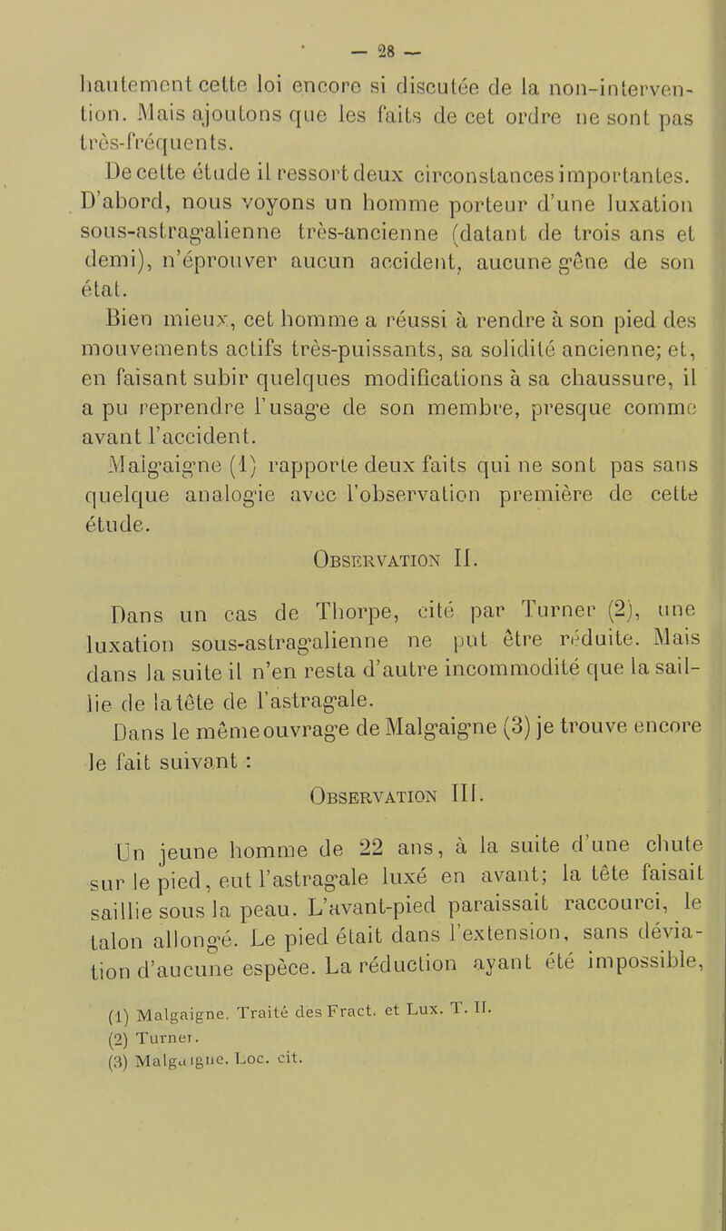 hautement cette loi encore si discutée de la non-intervei> tiou. Mais ajoutons que les faits de cet ordre ne sont pas très-fréquents. De cette étude il ressort deux circonstances importantes. D’abord, nous voyons un homme porteur d’une luxation soLis-astrag'alienne très-ancienne (datant de trois ans et demi), n’éprouver aucun accident, aucune gène de son état. Bien mieux, cet homme a réussi à rendre à son pied des mouvements actifs très-puissants, sa solidité ancienne; et, en faisant subir quelques modifleations à sa chaussure, il a pu reprendre l’usag’e de son membre, presque comme avant l’accident. Maig’aigme (1) rapporle deux faits qui ne sont pas sans quelque analogie avec l’observation première de cette étude. Observation 11. Dans un cas de Thorpe, cité par Turner (2), une luxation sous-astragalienne ne put être réduite. Mais dans la suite il n’en resta d’autre incommodité que la sail- lie de la tète de l’astragale. Dans le meme ouvrage de Malgaigne (3) je trouve encore le fait suivant : Observation III. Un jeune homme de 22 ans, à la suite d une chute sur le pied, eut l’astragale luxé en avant; la tête faisait saillie sous la peau. L’avant-pied paraissait raccourci, le talon allong’é. Te pied était dans 1 extension, sans dévia- tion d’aucune espèce. La réduction ayant été impossible, (1) Malgaigne. Traité desFract. et Lux. T. II. (2) Turner. (3) Malga Igné. Loc. cit.