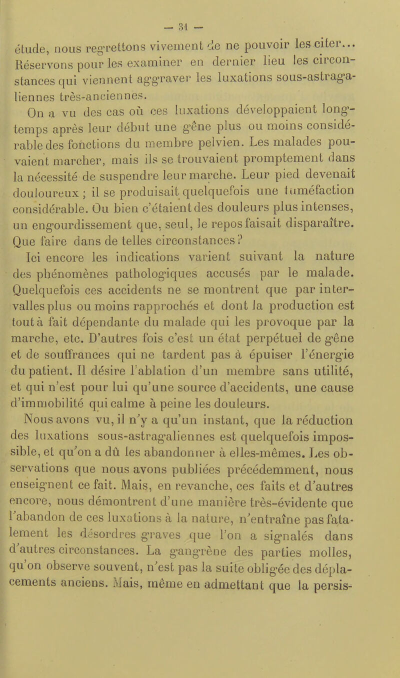 éliifie, nous reg’rettons vivement cie ne pouvoir les citer... Réservons pour les examiner en dernier lieu les circon- stances cjui viennent ag’g’raver les luxations sous-astiag’a- tiennes très-anciennes. On a vu des cas où ces luxations développaient long*- temps après leur début une g’cne plus ou moins considé- rable des fonctions du membre pelvien. Les malades pou- vaient marcher, mais ils se trouvaient promptement dans la nécessité de suspendre leur marche. Leur pied devenait douloureux; il se produisait quelquefois une tuméfaction considérable. Ou bien c’étaient des douleurs plus intenses, un eng’ourdissement que, seul. Je repos faisait disparaître. Que faire dans de telles circonstances? Ici encore les indications varient suivant la nature des phénomènes patbolog’iques accusés par le malade. Quelquefois ces accidents ne se montrent que par inter- valles plus ou moins rapprochés et dont la production est tout à fait dépendante du malade qui les provoque par la marche, etc. D’autres fois c’est un état perpétuel de g’êne et de souffrances qui ne tardent pas à épuiser l’énerg'ie du patient. Il désire l’ablation d’un membre sans utilité, et qui n’est pour lui qu’une source d’accidents, une cause d’immobilité qui calme à peine les douleurs. Nous avons vu, il n’y a qu’un instant, que la réduction des luxations sous-astrag’aliennes est quelquefois impos- sible, et qu’on a dû les abandonner à elles-mêmes. I..es ob- servations que nous avons publiées précédemment, nous enseigment ce fait. Mais, en revanche, ces faits et d’autres encore, nous démontrent d’une manière très-évidente que 1 abandon de ces luxations à la nature, n’entraîne pas fata- lement les désordres g*raves que l’on a sig*nalés dans d antres circonstances. La g’angTène des parties molles, qu on observe souvent, n’est pas la suite oblig*ée des dépla- cements anciens. Mais, même en admettant que la persis-