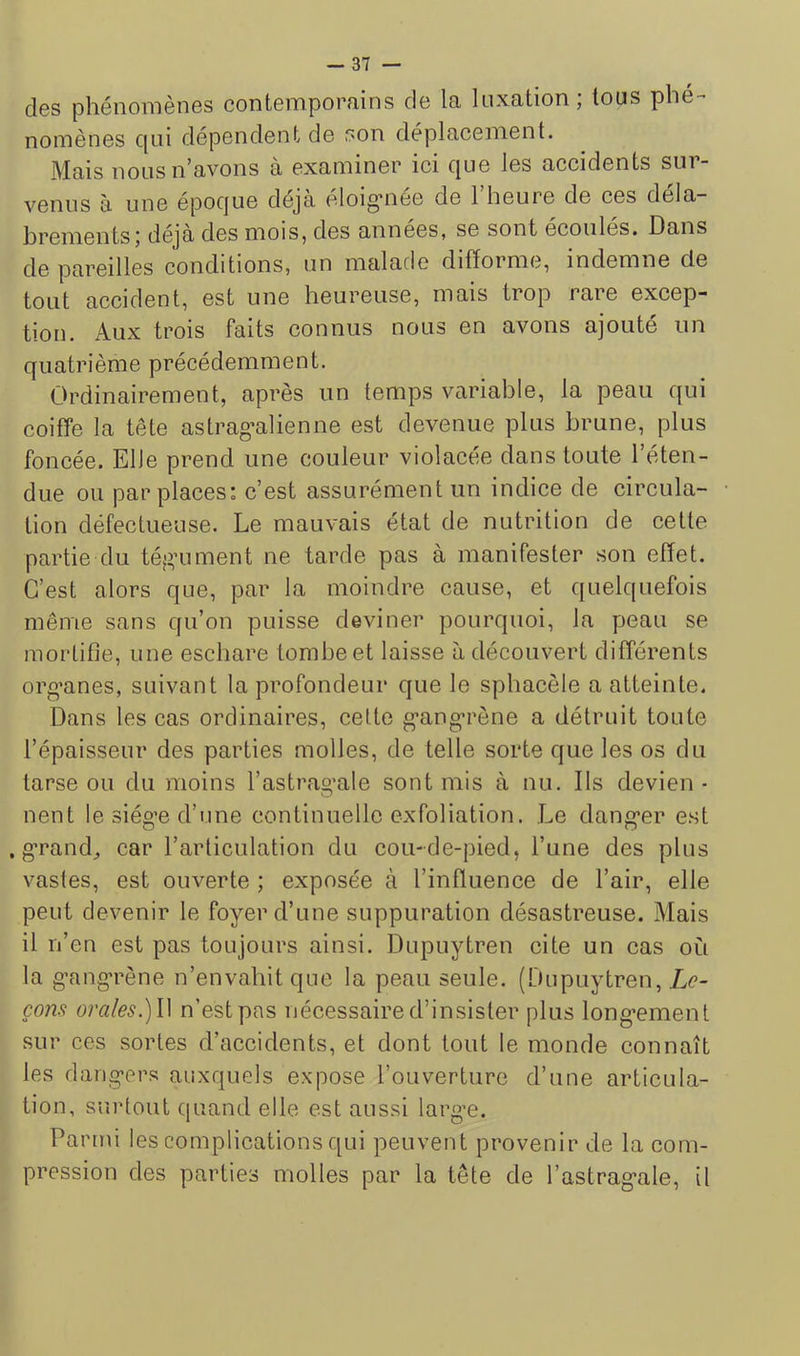 des phénomènes contemporains de la luxation ; tous phé- nomènes c[ui dépendent de son déplacement. Mais nous n’avons à examiner ici que les accidents sur- venus à une époque déjà eloig’nee de 1 heure de ces déla- brements 5 déjà des mois, des années, se sont écoulés. Dans de pareilles conditions, un malade difforme, indemne de tout accident, est une heureuse, mais trop rare excep- tion. Aux trois faits connus nous en avons ajouté un quatrième précédemment. Ordinairement, après un temps variable, la peau qui coiffe la tête astrag’alienne est devenue plus brune, plus foncée. Elle prend une couleur violacée dans toute l’éten- due ou par places: c’est assurément un indice de circula- tion défectueuse. Le mauvais état de nutrition de cette partie du tégaiment ne tarde pas à manifester son effet. C’est alors que, par la moindre cause, et quelquefois même sans qu’on puisse deviner pourquoi, la peau se mortifie, une eschare tombe et laisse à découvert différents org’anes, suivant la profondeur que le sphacèle a atteinte. Dans les cas ordinaires, cette g’ang’rène a détruit toute l’épaisseur des parties molles, de telle sorte que les os du tarse ou du moins l’astrag’ale sont mis à nu. Ils devien- nent le siège d’une continuelle exfoliation. Le danger est .grande car l’articulation du cou-de-pied, l’une des plus vastes, est ouverte ; exposée à l’inffuence de l’air, elle peut devenir le foyer d’une suppuration désastreuse. Mais il n’en est pas toujours ainsi. Dupuytren cite un cas où la gangrène n’envahit que la peau seule. (Dupuytren, Le- çons orales.)W n’est pas nécessaire d’insister plus long’ement sur ces sortes d’accidents, et dont tout le monde connaît les dangers auxquels expose l’ouverture d’une articula- tion, surtout quand elle est aussi large. Parmi les complications qui peuvent provenir de la com- pression des parties molles par la tête de l’astragale, il