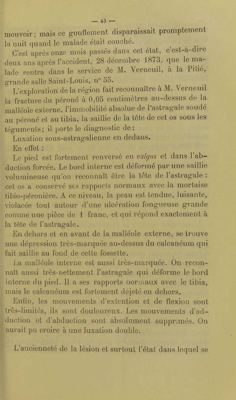 mouvoir; mais ce g’onflement disparaissait promptement la nuit quand le malade était couché. ^ ^ C’est après onze mois passés dans cet état, c est-à-dire deux ans après l’accident, 28 décembre 1873, que le ma- lade rentra dans le service de M. Verneuil, à la Pitié, gTande salle Saint-Louis, n° 55. L’exploration de la rég-ion fait reconnaître à M. Verneuil la fracture du péroné à 0,05 centimètres au-dessus de la malléole externe, l’immobilité absolue de Pastrag-ale soudé au péroné et au tibia, la saillie de la tete de cet os sous les tég’uments; il porte le diag'nostic de: Luxation sous-astrag*alienne en dedans. En effet : Le pied est fortement renversé en valgiis et dans 1 ab- duction forcée. Le bord interne est déformé par une saillie volumineuse qu'’on reconnaît être la tête de 1 astrag’ale : cet os a conservé ses rapports normaux avec la mortaise tibio-péronière. A ce niveau, la peau est tendue, luisante, violacée tout autour d’une ulcération fong-ueuse g-rande comme une pièce de 1 franc, et qui répond exactement à la tête de l’astrag^ale. En dehors et en avant de la malléole externe, se trouve une dépression très-marquée au-dessus du calcanéum qui fait saillie au fond de cette fossette. La malléole interne est aussi très-marquée. On recon- naît aussi très-nettement rastrag*ale qui déforme le bord interne du pied. 11 a ses rapports normaux avec le tibia, mais le calcanéum est fortement déjeté en dehors. Enfin, les mouvements d’extention et de flexion sont très-limités, ils sont douloureux. Les mouvements d’ad- duction et d’abduction sont absolument supprimés. On aurait pu croire à une luxation double. L’ancienneté de la lésion et surtout l’état dans lequel se