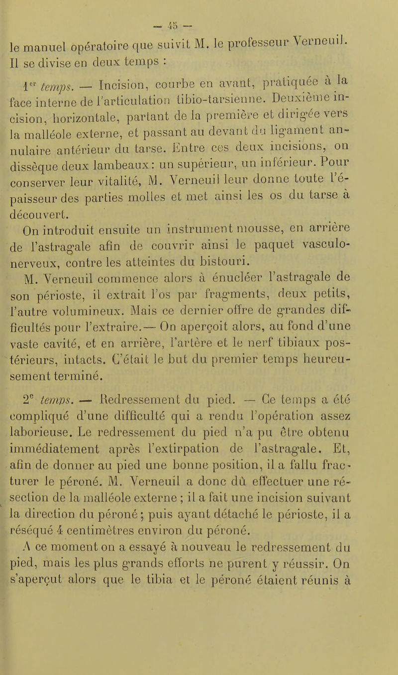 le manuel opératoire que suivit M. le professeur Verneml. Il se divise en deux temps : V' temps. — Incision, courbe en avant, pi’atiquée a la face interne de l'articulation tibio-tarsienne. Deuxieme in cision, horizontale, partant delà première et dirig’ée vers la malléole externe, et passant au devant du lig’ament an~ nulaire antérieur du tarse, llaitre ces deux incisions, on dissèque deux lambeaux : un supérieur, un inférieur. Pour conserver leur vitalité, M. Verneuil leur donne toute I e- paisseur des parties molles et met ainsi les os du tarse à découvert. On introduit ensuite un instrument mousse, en arrière de Tastrag'ale afin de couvrir ainsi le paquet vasculo- nerveux, contre les atteintes du bistouri. M. Verneuil commence alors à énucléer l’astrag’ale de son périoste, il extrait l’os par frag'ments, deux petits, l’autre volumineux. Mais ce dernier offre de g-randes dif- ficultés pour l’extraire,— On aperçoit alors, au fond d’une vaste cavité, et en arrière, l’artère et le nerf tibiaux pos- térieurs, intacts. C’était le but du premier temps heureu- sement terminé. 2® temm. — lledressement du pied. — Ce temps a été compliqué d’une difficulté qui a rendu l’opération assez laborieuse. Le redressement du pied n’a pu être obtenu immédiatement après l’extirpation de l’astrag'ale. Et, afin de donner au pied une bonne position, il a fallu frac- turer le péroné. M. Verneuil a donc du effectuer une ré- section de la malléole externe ; il a fait une incision suivant la direction du péroné; puis ayant détaché le périoste, il a réséqué 4 centimètres environ du péroné. A ce moment on a essayé à nouveau le redressement du pied, mais les plus g’rands efforts ne purent y réussir. On s’aperçut alors que le tibia et le péroné étaient réunis à