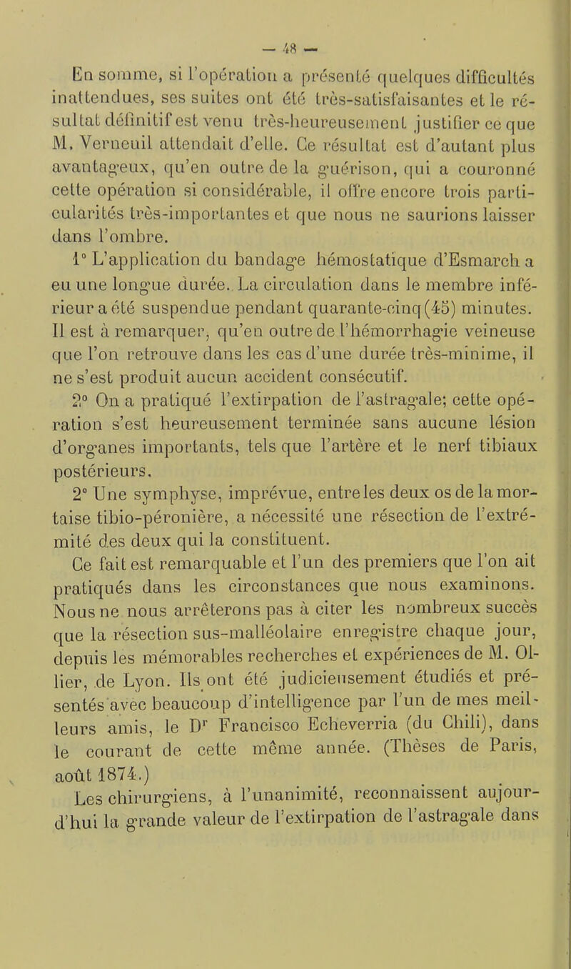 Eq somme, si l’opération a présenté quelques difflcultés inattendues, ses suites ont été très-satisfaisantes et le ré- sultat définitif est venu très-lieureusement Justifier ce que M, Verneuil attendait d’elle. Ce résultat est d’autant plus avantag'eux, qu’en outre de la g’uérison, qui a couronné cette opération si considérable, il offre encore trois parti- cularités très-importantes et que nous ne saurions laisser dans l’ombre. 1“ L’application du bandag*e hémostatique d’Esmarch a eu une long“ue durée. La circulation dans le membre infé- rieur aété suspendue pendant quarante-cinq(45) minutes. Il est à remarquer, qu’en outre de l’hémorrhag'ie veineuse que l’on retrouve dans les cas d’une durée très-minime, il ne s’est produit aucun accident consécutif. 2° On a pratiqué l’extirpation de fastrag’ale; cette opé- ration s’est heureusement terminée sans aucune lésion d’org’anes importants, tels que l’artère et le nerf tibiaux postérieurs, 2° Une symphyse, imprévue, entre les deux os de la mor- taise tibio-péronière, a nécessité une résection de l’extré- mité des deux qui la constituent. Ce fait est remarquable et l’un des premiers que l’on ait pratiqués dans les circonstances que nous examinons. Nous ne nous arrêterons pas à citer les nombreux succès que la résection sus-malléolaire enreg’istre chaque jour, depuis les mémorables recherches et expériences de M. Ol- lier, de Lyon. Ils ont été judicieusement étudiés et pré- sentésavec beaucoup d’intellig-ence par l’un de mes meil- leurs amis, le D*' Francisco Echeverria (du Chili), dans le courant de cette même année. (Thèses de Paris, août 1874.) Les chirurg*iens, à l’unanimité, reconnaissent aujour- d’hui la g-rande valeur de l’extirpation de l’astrag'ale dans