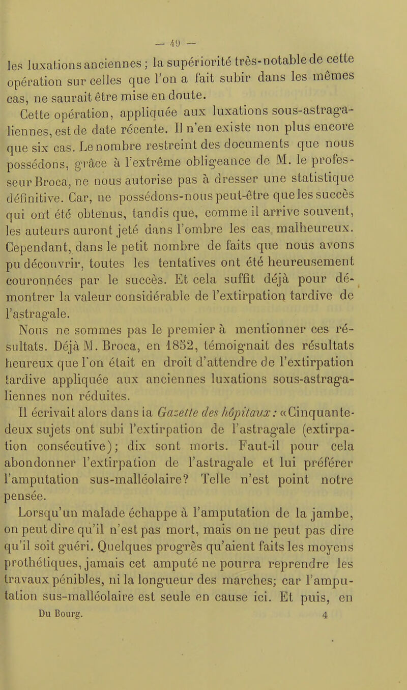 les luxai,ions anciennes ; la supériorité très-notable de cette opération sur celles que l’on a fait subir dans les mêmes cas, ne saurait être mise en doute. Cette opération, appliciuee aux luxations sous-astiag’a- bennes, est de date récente. Il n’en existe non plus encore que six cas. Le nombre restreint des documents que nous possédons, g'i'âce a l extreme obligeance de M. le piofes- seurBroca, ne nous autorise pas a dresser une statistique définitive. Car, ne possédons-nous peut-être que les succès qui ont été obtenus, tandis que, comme il arrive souvent, les auteurs auront jeté dans l’ombre les cas malheureux. Cependant, dans le petit nombre de faits que nous avons pu découvrir, toutes les tentatives ont été heureusement couronnées par le succès. Et cela suffît déjà pour dé- ^ montrer la valeur considérable de l’extirpation tardive de l’astrag’ale. Nous ne sommes pas le premier à mentionner ces ré- sultats. Déjà M. Broca, en 1852, témoig-nait des résultats heureux que bon était en droit d’attendre de l’extirpation tardive appliquée aux anciennes luxations sous-astrag*a- liennes non réduites. Il écrivait alors dans ia Gazette des hôpitaux: «Cinquante- deux sujets ont subi l’extirpation de l’astrag’ale (extirpa- tion consécutive); dix sont morts. Faut-il pour cela abondonner l’extirpation de l’astrag’ale et lui préférer l’amputation sus-malléolaire? Telle n’est point notre pensée. Lorsqu’un malade échappe à l’amputation de la jambe, on peut dire qu’il n’est pas mort, mais on ne peut pas dire qu’il soit guéri. Quelques progrès qu’aient faits les moyens prothétiques, jamais cet amputé ne pourra reprendre les travaux pénibles, ni la longueur des marches; car l’ampu- tation sus-malléolaire est seule en cause ici. Et puis, en Du Bourg. 4