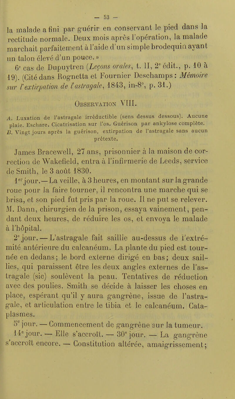 la malade a fini par g’iiérir en conservant le pied dans la rectitude normale. Deux mois après l’opération, la malade marchait parfaitement à l’aide d’un simple brodequin ayant un talon élevé d’un pouce. » 6“ cas de Dupuytren [Leçons orales, t. II, 2“ édit., p. 10 à 19). (Citédans Rog’iietta et Fournier Deschamps: Mémoire sur ïextirpation de l'astragale, 1843, in-8°, p. 31.) Observation VIII. A. Luxation de l’astragale irréductible (sens dessus dessous). Aucune plaie. Eschare. Cicatrisation sur l’os. Guérison par ankylosé complète. B. Vingt jours après la guérison, extirpation de l’astragale sans aucun prétexte. James Bracewell, 27 ans, prisonnier à la maison de cor- rection de Wakefield, entra à l’infirmerie de Leeds, service de Smith, le 3 août 1830. 1®^’jour.—La veille, à 3 heures, en montant sur la grande roue pour la faire tourner, il rencontra une marche qui se brisa, et son pied fut pris par la roue. Il ne put se relever. M. Dann, chirurgien de la prison, essaya vainement, pen- dant deux heures, de réduire les os, et envoya le malade à l'hôpital. 2“ jour. — L’astrag^ale fait saillie au-dessus de l'extré- mité antérieure du calcanéum. La plante du pied est tour- née en dedans ; le bord externe dirig’é en bas ; deux sail- lies, qui paraissent être les deux angies externes de l’as- trag’ale (sic) soulèvent la peau. Tentatives de réduction avec des poulies. Smith se décide à laisser les choses en place, espérant qu’il y aura g’ang-rène, issue de l’astra- g’ale, et articulation entre le tibia et le calcanéum. Cata- plasmes. .O*’ jour. — Commencement de g’angTène sur la tumeur. 14® jour. — Elle s’accroît. — 30® jour. — La g’ang’rène s accroît encore. — Constitution altérée, amaig’rissement;