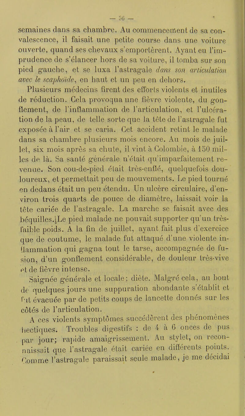 semaines clans sa chambre. Au commencement de sa con- valescence, il faisait une petite course dans une voiture ouverte, quand ses chevaux s’emportèrent. Ayant eu l’im- prudence de s’élancer hors de sa voiture, il tomba sur son pied g-auche, et se luxa l’astragale dam son articulation avec le scaphoïde^ en haut et un peu en dehors. Plusieurs médecins firent des efforts violents et inutiles de réduction. Gela provoqua une fièvre violente, du gon- : flement, de l’inflammation de l’articulation, et l’ulcéra- tion de la peau, de telle sorte c[ue la tête de l’astragale fut exposée à l’air et se caria. Cet accident retint le malade dans sa chambre plusieurs mois encore. Au mois de juil- let, six mois après sa chute, il vint à Colombie, à 150 mil- les de là. Sa santé générale n’était qu’imparfaitement re- venue. Son cou-de-pied était très-enflé, quelquefois dou- loureux, et permettait peu de mouvements. Le pied tourné en dedans était un peu étendu. Un ulcère circulaire, d’en- viron trois quarts de pouce de diamètre, laissait voir la tête cariée de Fastrag’ale. La marche se faisait avec des béquilles.iLe pied malade ne pouvait supporter qu’un très- làible poids. A. la fin de juillet, ayant fait plus d’exercice que de coutume, le malade fut attaqué d’une violente in- Uammation qui gagna tout le tarse, accompagnée de fu- sion, d’un gonflement considérable, de douleur très-vive et de fièvre intense. Saignée g’énérale et locale : diète. Malga’é cela, au bout d€' quelques jours une suppuration abondante s’établit et r-it évacuée par de petits coups de lancette donnés sur les côtés de l’articulation. A ces violents symptômes succédèrent des phénomènes liectiques. Troubles dig’estifs : de 4 à 6 onces de pus par jour; rajiide amaigrissement. Au stylet, on recon- naissait que l’astrag’ale était cariée en différents points. Commie l’astragale paraissait seule malade, je me décidai