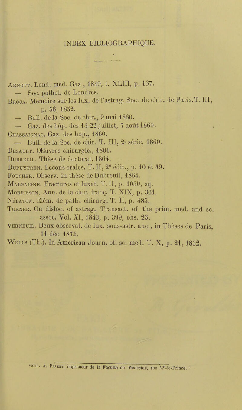 INDEX BIBLIOGRAPHIQUE. Arnott. Lond. med. Gaz., 1849, t. XLIII, p. 167. — Soc. patliol. de Londres. Broca. Mémoire sur les lux. de l’astrag. Soc. de cliir. de Paris.T. III, p. o6, 18o:2. — Bull, delà Soc. de cliii’., 9 mai 1860. — Gaz. des liôp. des 13-2“2 juillet, 7 août 1860. Ghassaignac, Gaz. des hôp., 1860. — Bull, de la Soc. de chir. T. III, série, 1860. Desault. OEuvres chirurgie., 1801. Dubreüil. Thèse de doctorat, 1864. Dupuytren. Leçons orales. T. II, 2® édit., p. 10 et 49. Foucher. Observ. in thèse deDubreuil, 1864. Malgaigne. Fractures et luxât. T. II, p. 1030, sq. Morrisson, Ann. de la chir. franç. T. XIX, p. 361. Nêlaton. Elém. de path. chirurg. T. II, p. 485. Turner. On disloc. of astrag. Transaet. of the prim. med. and sc. assoc. Vol. AT, 1843, p. 399, obs. 23. Verneuil. Deux observât, de lux. sous-astr. anc., in Thèses de Paris, 11 déc. 1874. Wells (Th.). In American Journ. of. sc. med. T. X, p. 21, 1832. ‘•aris. A. I’a/ent, irapriraeur de la Faculté de Médecine, rue MÛlc-Prince. •'