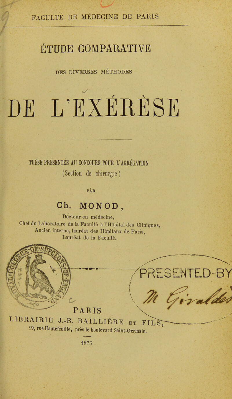 FACULTE DE MEDECINE DE PARIS / ÉTUDE COMPARATIVE DBS DIVERSES METHODES DE L’EXÉRÈSE THÈSE PRÉSENTÉE AU CONCOURS POUR L’AGRÉGATION (Section de chirurgie) PAR Ch. MONOD, Docteur en médecine, Chef du Laboratoire de la Faculté à l’Hôpital des Cliniques, Ancien interne, lauréat des Hôpitaux de Paris, Lauréat de la Faculté.