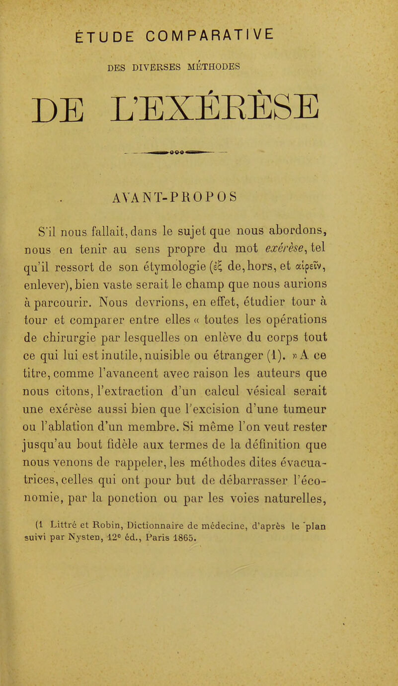 ÉTUDE COMPARATIVE DES DIVERSES METHODES DE L’E AVANT-PROPOS S’il nous fallait, dans le sujet que nous abordons, nous en tenir au sens propre du mot exérèse, ïqX qu’il ressort de son étymologie (e^ de,hors, et alpeîv, enlever), bien vaste serait le champ que nous aurions à parcourir. Nous devrions, en effet, étudier tour à tour et comparer entre elles a toutes les opérations de chirurgie par lesquelles on enlève du corps tout ce qui lui est inutile, nuisible ou étranger (1). » A. ce titre, comme l’avancent avec raison les auteurs que nous citons, l’extraction d’un calcul vésical serait une exérèse aussi bien que l’excision d’une tumeur ou l’ablation d’un membre. Si même l’on veut rester jusqu’au bout fidèle aux termes de la définition que nous venons de rappeler, les méthodes dites évacua- trices, celles qui ont pour but de débarrasser l’éco- nomie, par la ponction ou par les voies naturelles, (1 Littré et Robin, Dictionnaire de médecine, d’après le plan suivi par Nysten, 12° éd., Paris 1865.