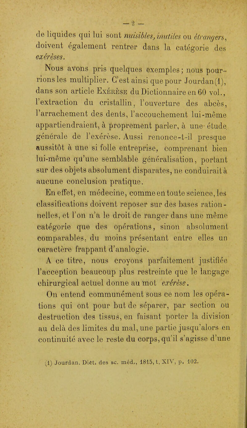 (le liquides qui lui sont nuisibles, mutiles ou étrangers^ doivent clgalement rentrer dans la catégorie des exérèses. Nous avons pris quelques exemples; nous pour- rions les multiplier. C’est ainsi que pour Jourdan(l), dans son article Exérèse du Dictionnaire en 60 vol., l’extraction du cristallin, l’ouverture des abcès, l’arrachement des dents, l’accouchement lui-même appartiendraient, à proprement parler, à une- étude, générale de l’exérèse. Aussi renonce-t-il presque aussitôt à une si folle entreprise, comprenant bien lui-même qü’une semblable généralisation, portant sur des objets absolument disparates, ne conduirait à aucune conclusion pratique. En effet, en médecine, comme en toute science, les classifications doivent reposer sur des bases ration- nelles, et l’on n’a le droit de ranger dans une même catégorie que des opérations, sinon absolument comparables, du moins présentant entre elles un caractère frappant d’analogie. A ce titre, nous croyons parfaitement justifiée l’acception beaucoup plus restreinte que le langage chirurgical actuel donne au mot exérèse. On entend communément sous ce nom les opéra- tions qui ont pour but de séparer, par section ou destruction des tissus, en faisant porter la division au delà des limites du mal, une partie jusqu’alors en continuité avec le reste du corps, qu’il s’agisse d’une (1) Jourdan. Dièt. des sc. méd., 1815, t, XIV, p. 102.