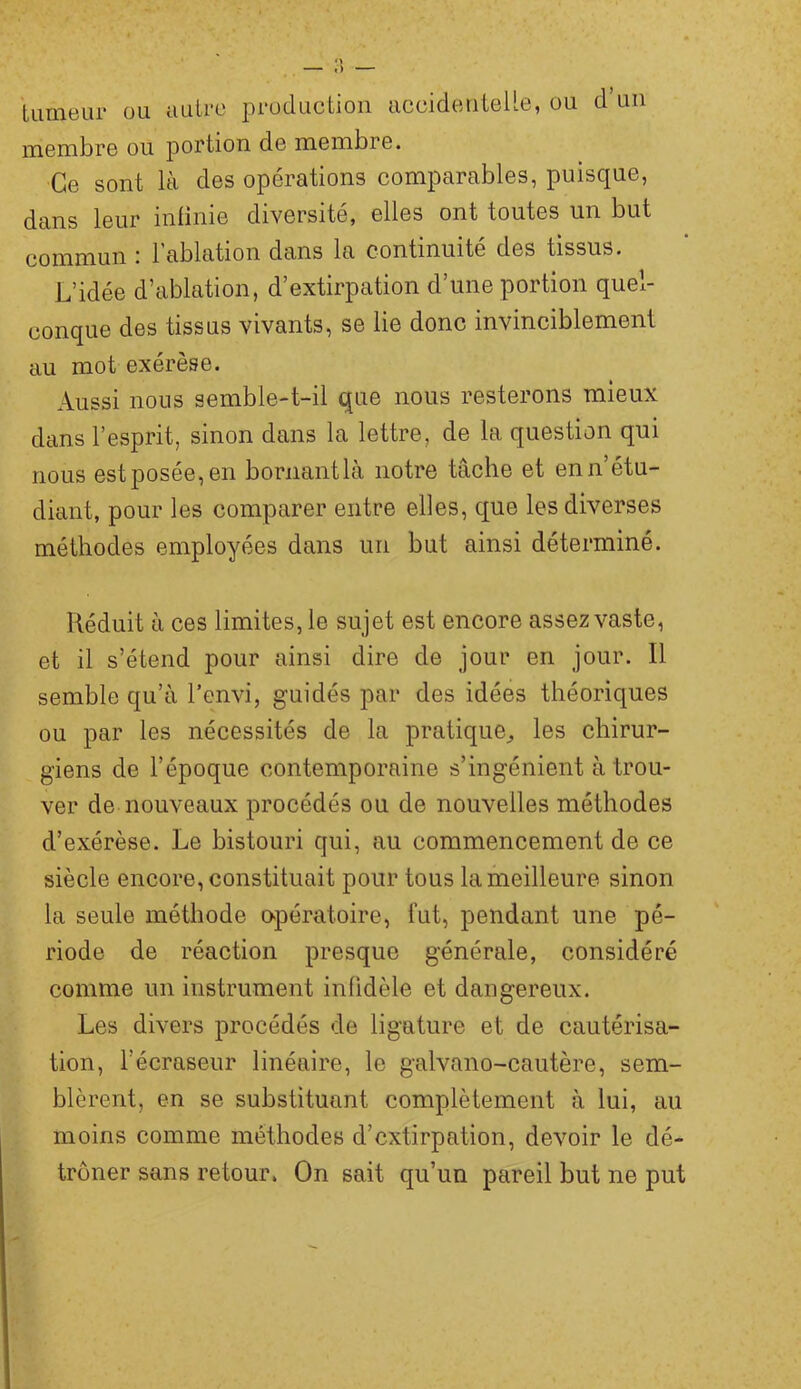 — ») tumeur ou autre production accidenteUe, ou d’un membre ou portion de membre. Ce sont là des opérations comparables, puisque, dans leur infinie diversité, elles ont toutes un but ; 1 ablation dans la continuité des tissus. L’idée d’ablation, d’extirpation d’une portion quel- conque des tissus vivants, se lie donc invinciblement au mot exérèse. Aussi nous semble-t-il que nous resterons mieux dans l’esprit, sinon dans la lettre, de la question qui nous est posée, en boriiantlà notre tâche et en n’étu- diant, pour les comparer entre elles, que les diverses méthodes employées dans un but ainsi déterminé. Réduit à ces limites, le sujet est encore assez vaste, et il s’étend pour ainsi dire de jour en jour. Il semble qu’à l’envi, guidés par des idées théoriques ou par les nécessités de la pratique^ les chirur- giens de l’époque contemporaine s’ingénient à trou- ver de nouveaux procédés ou de nouvelles méthodes d’exérèse. Le bistouri qui, au commencement de ce siècle encore, constituait pour tous la meilleure sinon la seule méthode opératoire, lut, pendant une pé- riode de réaction presque générale, considéré comme un instrument infidèle et dangereux. Les divers procédés de ligature et de cautérisa- tion, l’écraseur linéaire, le galvano-cautère, sem- blèrent, en se substituant complètement à lui, au moins comme méthodes d’extirpation, devoir le dé- trôner sans retour. On sait qu’un pareil but ne put