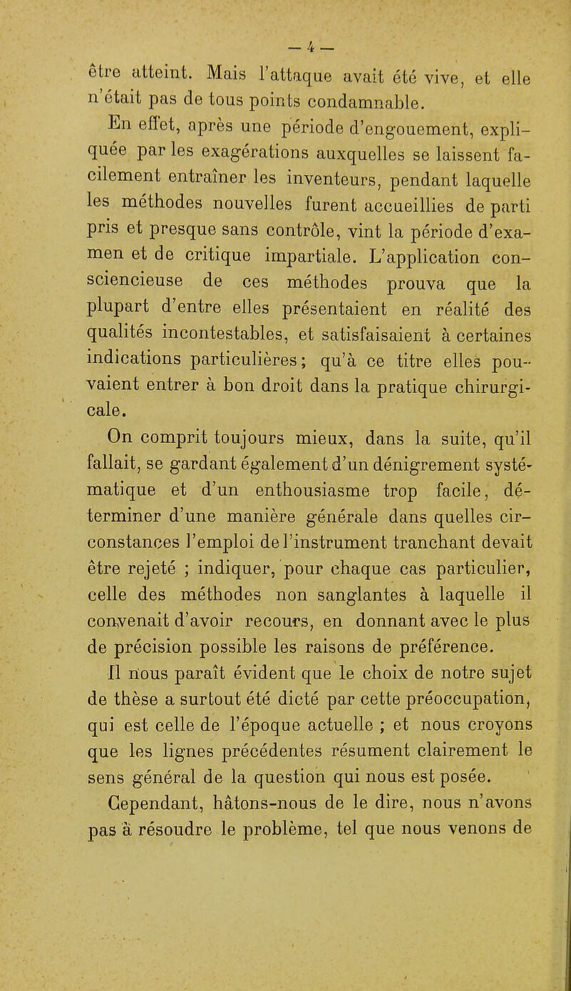 etre atteint. Mais l’attaque avait été vive, et elle Il était pas de tous points condamnable. En efïet, après une période d’engouement, expli- quée par les exagérations auxquelles se laissent fa- cilement entraîner les inventeurs, pendant laquelle les méthodes nouvelles furent accueillies de parti pris et presque sans contrôle, vint la période d’exa- men et de critique impartiale. L’application con- sciencieuse de ces méthodes prouva que la plupart d’entre elles présentaient en réalité des qualités incontestables, et satisfaisaient à certaines indications particulières ; qu’à ce titre elles pou- vaient entrer à bon droit dans la pratique chirurgi- cale. On comprit toujours mieux, dans la suite, qu’il fallait, se gardant également d’un dénigrement systé- matique et d’un enthousiasme trop facile, dé- terminer d’une manière générale dans quelles cir- constances l’emploi de l’instrument tranchant devait être rejeté ; indiquer, pour chaque cas particulier, celle des méthodes non sanglantes à laquelle il convenait d’avoir recours, en donnant avec le plus de précision possible les raisons de préférence. Il rtous paraît évident que le choix de notre sujet de thèse a surtout été dicté par cette préoccupation, qui est celle de l’époque actuelle ; et nous croyons que les lignes précédentes résument clairement le sens général de la question qui nous est posée. Cependant, hâtons-nous de le dire, nous n’avons pas à résoudre le problème, tel que nous venons de l