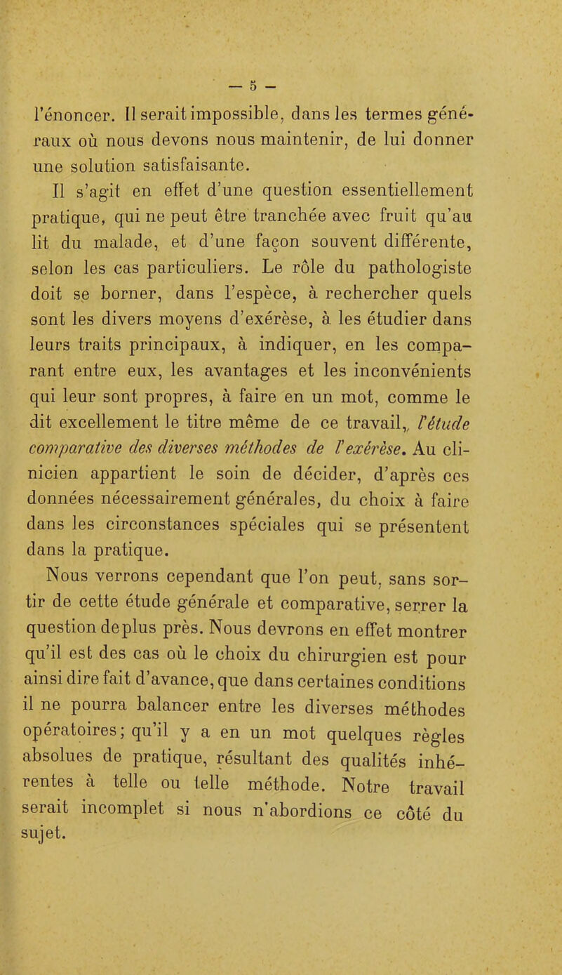l’énoncer. Il serait impossible, dans les termes géné- raux où nous devons nous maintenir, de lui donner une solution satisfaisante. Il s’agit en effet d’une question essentiellement pratique, qui ne peut être tranchée avec fruit qu’au lit du malade, et d’une façon souvent différente, selon les cas particuliers. Le rôle du pathologiste doit se borner, dans l’espèce, à rechercher quels sont les divers moyens d’exérèse, à. les étudier dans leurs traits principaux, à indiquer, en les compa- rant entre eux, les avantages et les inconvénients qui leur sont propres, à faire en un mot, comme le dit excellement le titre même de ce travail,, l'étude comparative des diverses méthodes de ïexérèse. Au cli- nicien appartient le soin de décider, d’après ces données nécessairement générales, du choix à faire dans les circonstances spéciales qui se présentent dans la pratique. Nous verrons cependant que l’on peut, sans sor- tir de cette étude générale et comparative, serrer la question déplus près. Nous devrons en effet montrer qu il est des cas où le choix du chirurgien est pour ainsi dire fait d’avance, que dans certaines conditions il ne pourra balancer entre les diverses méthodes opératoires; qu il y a en un mot quelques règles absolues de pratique, résultant des qualités inhé- rentes à telle ou telle méthode. Notre travail serait incomplet si nous n’abordions ce côté du sujet.