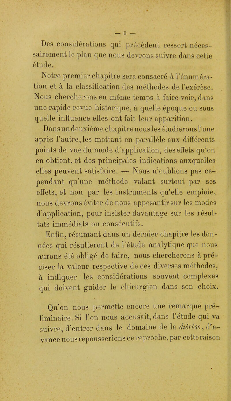 Des considérations qui précèdent ressort néces- sairement le plan que nous devrons suivre dans cette étude. Notre'premier chapitre sera consacré à l’énuméra- tion et à la classification des méthodes de l’exérèse. Nous chercherons en même temps à faire voir, dans une rapide revue historique, à quelle époque ou sous quelle influence elles ont fait leur apparition. Dans un deuxième chapitre nous les étudierons l’une après l’autre, les mettant en parallèle aux différents points de vue du mode d’application, des effets qu’on en obtient, et des principales indications auxquelles elles peuvent satisfaire. — Nous n’oublions pas ce- pendant qu’une méthode valant surtout par ses effets, et non par les instruments qu’elle emploie, nous devrons éviter de nous appesantir sur les modes d’application, pour insister davantage sur les résul- tats immédiats ou consécutifs. Enfin, résumant dans un dexmier chapitre les don- nées qui résulteront de l’étude analytique que nous aurons été obligé de faire, nous chercherons à pré- ciser la valeur i^espective de ces diverses méthodes, à indiquer les considérations souvent complexes qui doivent guider le chirurgien dans son choix. Qu’on nous permette encore une remarque pré- liminaire. Si l’on nous accusait, dans l’étude qui va suivre, d’entrer dans le domaine de la diérèse, d’a- vance nous repousserions ce reproche, par cetteraison