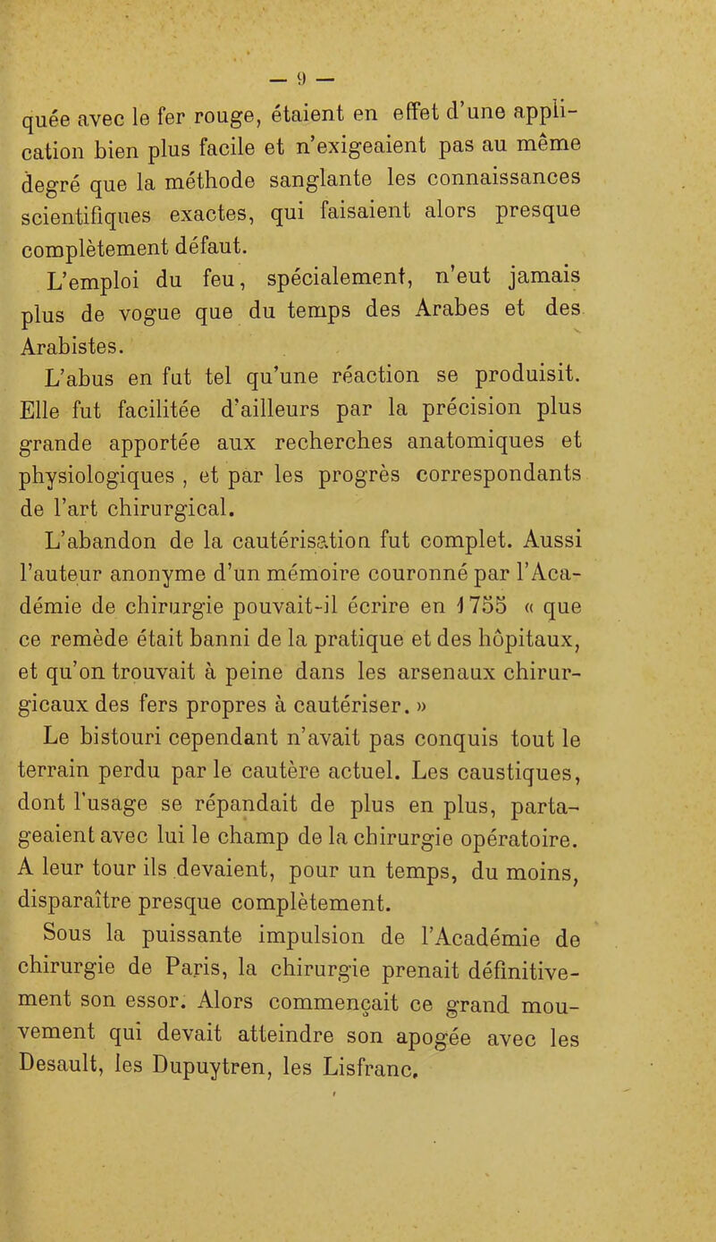 quée avec le fer rouge, étaient en effet d’une appli- cation bien plus facile et n’exigeaient pas au même degré que la méthode sanglante les connaissances scientifiques exactes, qui faisaient alors presque complètement défaut. L’emploi du feu, spécialement, n’eut jamais plus de vogue que du temps des Arabes et des. Arabistes. L’abus en fut tel qu’une réaction se produisit. Elle fut facilitée d’ailleurs par la précision plus grande apportée aux recherches anatomiques et physiologiques , et par les progrès correspondants de l’art chirurgical. L’abandon de la cautérisation fut complet. Aussi l’auteur anonyme d’un mémoire couronné par l’Aca- démie de chirurgie pouvait-il écrire en 1755 « que ce remède était banni de la pratique et des hôpitaux, et qu’on trouvait à peine dans les arsenaux chirur- gicaux des fers propres à cautériser. » Le histouri cependant n’avait pas conquis tout le terrain perdu parle cautère actuel. Les caustiques, dont l’usage se répandait de plus en plus, parta- geaient avec lui le champ de la chirurgie opératoire. A leur tour ils devaient, pour un temps, du moins, disparaître presque complètement. Sous la puissante impulsion de l’Académie de chirurgie de Paris, la chirurgie prenait définitive- ment son essor. Alors commençait ce grand mou- vement qui devait atteindre son apogée avec les Desault, les Dupuytren, les Lisfranc,