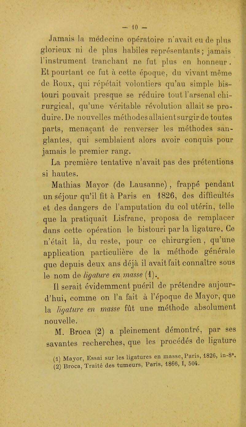 Jamais la médecine opératoire n’avait eu de plus glorieux ni de plus habiles représentants ; jamais l’instrument tranchant ne fut plus en honneur, ' Et pourtant ce fut à cette époque, du vivant même de Roux, qui répétait volontiers qu’au simple bis- touri pouvait presque se réduire tout l’arsenal chi- rurgical, qu’une véritable révolution allait se pro- duire. De nouvelles méthodes allaient surgir de toutes parts, menaçant de renverser les méthodes san- glantes, qui semblaient alors avoir conquis pour jamais le premier rang. La première tentative n’avait pas des prétentions si hautes. Mathias Mayor (de Lausanne) , frappé pendant un séjour qu’il fit à Paris en 1826, des difficultés et des dangers de l’amputation du col utérin, telle que la pratiquait Lisfranc, proposa de remplacer dans cette opération le bistouri par la ligature. Ce n’était là, du reste, pour ce chirurgien , qu’une application particulière de la méthode générale quo depuis deux ans déjà il avait fait connaître sous le nom de ligature en masse (l)i. Il serait évidemment puéril de prétendre aujour- d’hui, comme on l’a fait à l’époque de Mayor, que la ligature en masse fût une méthode absolument nouvelle. M. Broca (2) a pleinement démontré, par ses savantes recherches, que les procédés de ligature (1) Mayor, Essai sur les ligatures en masse, Paris, 1826, in-8 . (2) Broca, Traité des tumeurs, Paris, 1866, I, 504.
