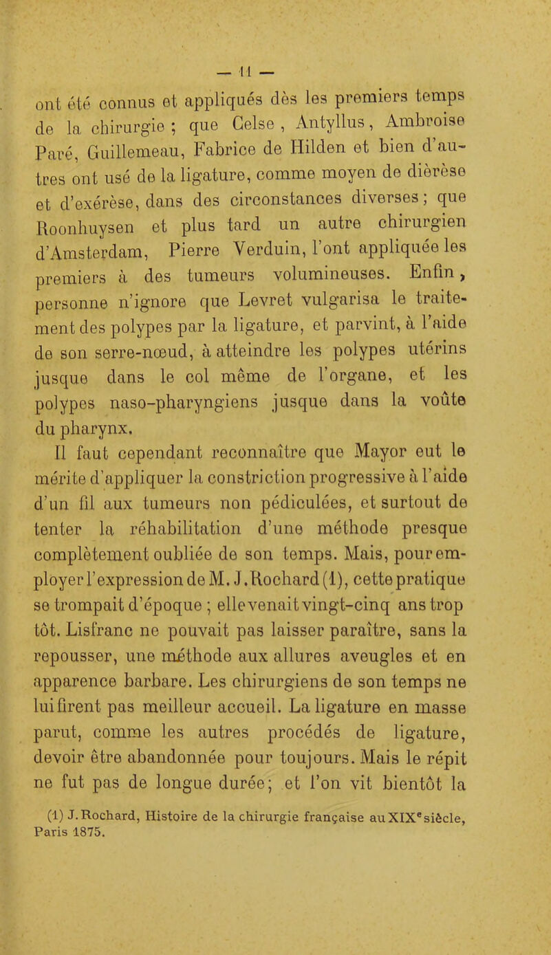 ont été connus et appliqués dès les premiers temps de la chirurgie ; que Gelse , Antyllus, Ambroise Paré, Guillemeau, Fabrice de Hilden et bien d’au- tres ont usé de la ligature, comme moyen de dièrèse et d’exérèse, dans des circonstances diverses; que Roonhuysen et plus tard un autre chirurgien d’Amsterdam, Pierre Verduin, l’ont appliquée les premiers à des tumeurs volumineuses. Enfin, personne n’ignore que Levret vulgarisa le traite- ment des polypes par la ligature, et parvint, à l’aide de son serre-nœud, à atteindre les polypes utérins jusque dans le col même de l’organe, et les polypes naso-pharyngiens jusque dans la voûte du pharynx. Il faut cependant x'econnaître que Mayor eut le mérite d’appliquer la constriction progressive à l’aide d’un fil aux tumeurs non pédiculées, et surtout de tenter la réhabilitation d’une méthode presque complètement oubliée de son temps. Mais, pour em- ployer l’expression de M. J .Rochard (1), cette pratique se trompait d’époque ; elle venait vingt-cinq ans trop tôt. Lisfranc ne pouvait pas laisser paraître, sans la repousser, une méthode aux allures aveugles et en apparence barbare. Les chirurgiens de son temps ne lui firent pas meilleur accueil. La ligature en masse parut, comme les autres procédés de ligature, devoir être abandonnée pour toujours. Mais le répit ne fut pas de longue durée; et l’on vit bientôt la (1) J. Rochard, Histoire de la chirurgie française au XIX®siècle, Paris 1875.