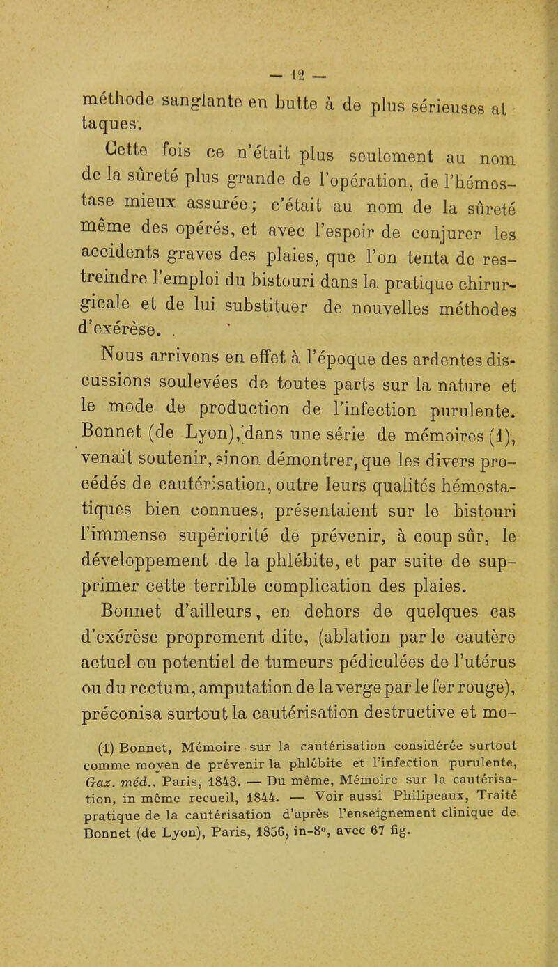 méthode sanglante en butte à de plus sérieuses at taques. Cette fois ce n était plus seulement au nom de la sûreté plus grande de l’opération, de l’hémos- tase mieux assurée ; c’était au nom de la sûreté meme des opérés, et avec l’espoir de conjurer les accidents graves des plaies, que l’on tenta de res- treindre 1 emploi du bistouri dans la pratique chirur- gicale et de lui substituer de nouvelles méthodes d’exérèse. . Nous arrivons en effet à l’époque des ardentes dis- cussions soulevées de toutes parts sur la nature et le mode de production de l’infection purulente. Bonnet (de Lyon),’dans une série de mémoires (1), venait soutenir, sinon démontrer, que les divers pro- cédés de cautérisation, outre leurs qualités hémosta- tiques bien connues, présentaient sur le bistouri l’immense supériorité de prévenir, à coup sûr, le développement de la phlébite, et par suite de sup- primer cette terrible complication des plaies. Bonnet d’ailleurs, en dehors de quelques cas d’exérèse proprement dite, (ablation par le cautère actuel ou potentiel de tumeurs pédiculées de l’utérus ou du rectum, amputation de la verge par le fer rouge), préconisa surtout la cautérisation destructive et mo- (1) Bonnet, Mémoire sur la cautérisation considérée surtout comme moyen de prévenir la phlébite et l’infection purulente, Gaz. méd., Paris, 1843. — Du même, Mémoire sur la cautérisa- tion, in même recueil, 1844. — Voir aussi Philipeaux, Traité pratique de la cautérisation d’après l’enseignement clinique de. Bonnet (de Lyon), Paris, 1856, in-8°, avec 67 fig.
