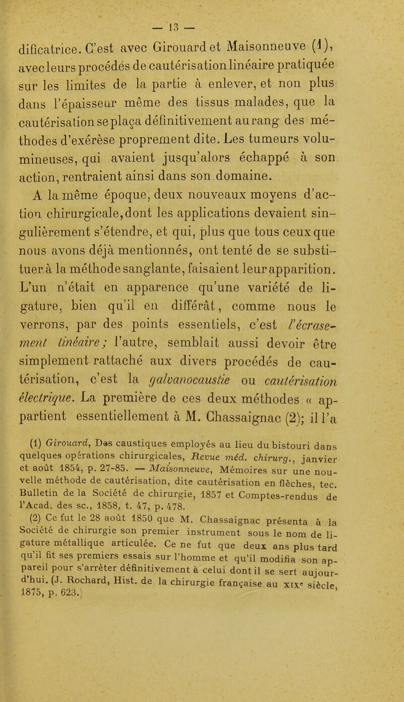 dificatrice. C’est avec Girouardet Maisonneuve (1), avec leurs procédés de cautérisation linéaire pratiquée sur les limites de la partie à enlever, et non plus dans l’épaisseur même des tissus malades, que la cautérisation se plaça définitivement au rang des mé- thodes d’exérèse proprement dite. Les tumeurs volu- mineuses, qui avaient jusqu’alors échappé à son action, rentraient ainsi dans son domaine. A la même époque, deux nouveaux moyens d’ac- tion chirurgicale,dont les applications devaient sin- gulièrement s’étendre, et qui, plus que tous ceux que nous avons déjà mentionnés, ont tenté de se substi- tuera la méthode sanglante, faisaient leur apparition. L’un n’était en apparence qu’une variété de li- gature, bien qu’il en différât, comme nous le verrons, par des points essentiels, c’est l'écrase- ment linéaire ; l’autre, semblait aussi devoir être simplement rattaché aux divers procédés de cau- térisation, c’est la galvanocaustie ou cautérisation électrique. La première de ces deux méthodes « ap- partient essentiellement à M. Ghassaignac (2); il l’a (1) Girouard, Das caustiques employés au lieu du bistouri dans quelques opérations chirurgicales, Revue méd. chirurg., janvier et août 1854, p. 27-85. — Maisonneuve, Mémoires sur une nou- velle méthode de cautérisation, dite cautérisation en flèches, tec. Bulletin de la Société de chirurgie, 1857 et Comptes-rendus de l’Acad. des sc., 1858, t. 47, p. 478. (2) Ce fut le 28 août 1850 que M. Chassaignac présenta à la Société de chirurgie son premier instrument sous le nom de li- gature métallique articulée. Ce ne fut que deux ans plus tard qu’il fit ses premiers essais sur l’homme et qu’il modifia son ap- pareil pour s’arrêter définitivement à celui dont il se sert aujour- d’hui. (J. Rochard, Hist. de la chirurgie française au xix« siècle 1875, p. 623.; *