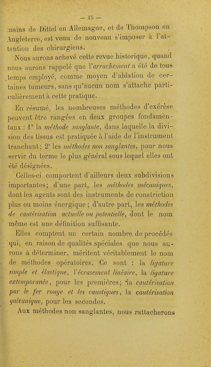 mains de Dittel en Allemagne, et de Thompson en Angleterre, est venu de nouveau s’imposer à l’at- tention des chirurgiens. Nous aurons achevé cette revue historique, quand nous aurons rappelé que 1 o.vvcic]iGnwnt a été de tous temps employé, comme moyen d ablation de cer- taines tumeurs, sans qu’aucun nom s’attache parti- culièrement à cette pratique. En résumé, les nombreuses méthodes d’exérèse peuvent être rangées en deux groupes fondamèn- taux : 1° la méthode sanglante^ dans laquelle la divi- sion des tissus est pratiquée à l’aide_ de l’instrument tranchant; 2“ les méthodes non sanglantes^ pour nous servir du terme le plus général sous lequel elles ont été désignées. Celles-ci comportent d’ailleurs deux subdivisions importantes; d’une part, les méthodes mécaniques^ dont les agents sont des instruments de constriction plus ou moins énergique ; d’autre part, les méthodes de cautérisation actuelle ou potentielle^ dont le nom même est une définition suffisante. Elles comptent un certain nombre de procédés qui, en raison de qualités spéciales que nous au- rons à détermJner, méritent véritablement le nom de méthodes opératoires. Ce sont : la ligature simple et élastique^ \écrasement linéaire^ la ligature extemporanée^ pour les p]*emières; *la cautérisation par le fer rouge et les caustiques^ la cautérisation galvanique^ pour les secondes. Aux méthodes non sanglantes, nous rattacherons