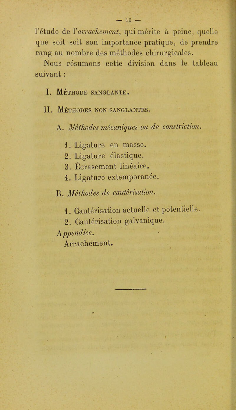 l’étude de Var.rachement^ qui mérite à peine, quelle que soit soit son importance pratique, de prendre rang au nombre des méthodes chirurgicales. Nous résumons cette division dans le tableau suivant : I. Méthode sanglante. II. Méthodes non sanglantes, A. Méthodes mécaniques ou de constriction. ]. Ligature en masse. 2. Ligature élastique. 3. Écrasement linéaire. 4. Ligature extemporanée. B. Méthodes de cautérisation. 1. Cautérisation actuelle et potentielle. 2. Cautérisation galvanique. Appendice. Arrachement.