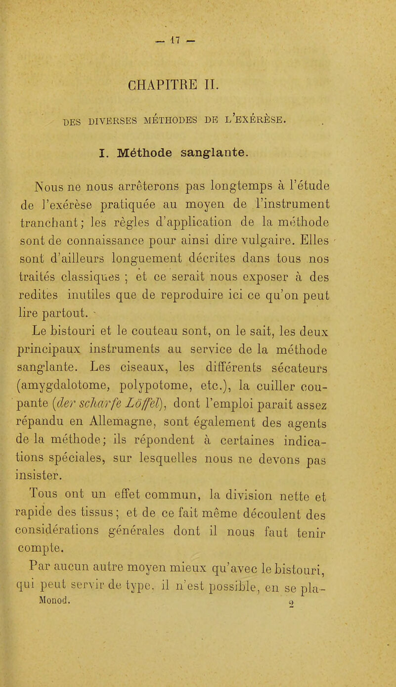 CHAPITRE IL DES DIVERSES METHODES DE l’exÉRÈSE. I. Méthode sanglante. Nous ne nous arrêterons pas longtemps à l’étude de l’exérèse pratiquée au moyen de l’instrument tranchant; les règles d’application de la méthode sont de connaissance pour ainsi dire vulgaire. Elles sont d’ailleurs longuement décrites dans tous nos traités classiques ; et ce serait nous exposer à des redites inutiles que de reproduire ici ce qu’on peut lire partout. - Le bistouri et le couteau sont, on le sait, les deux principaux instruments au service de la méthode sanglante. Les ciseaux, les différents sécateurs (amygdalotome, polypotome, etc.), la cuiller cou- pante (cler scUarfe Lôffd), dont l’emploi parait assez répandu en Allemagne, sont également des agents de la méthode; ils répondent à certaines indica- tions spéciales, sur lesquelles nous ne devons pas insister. Tous ont un effet commun, la division nette et rapide des tissus ; et de ce fait même découlent des considérations générales dont il nous faut tenir compte. Par aucun autre moyen mieux qu’avec le bistouri, qui peut servir de type, il n’est possible, en se pla- Monod. (,)