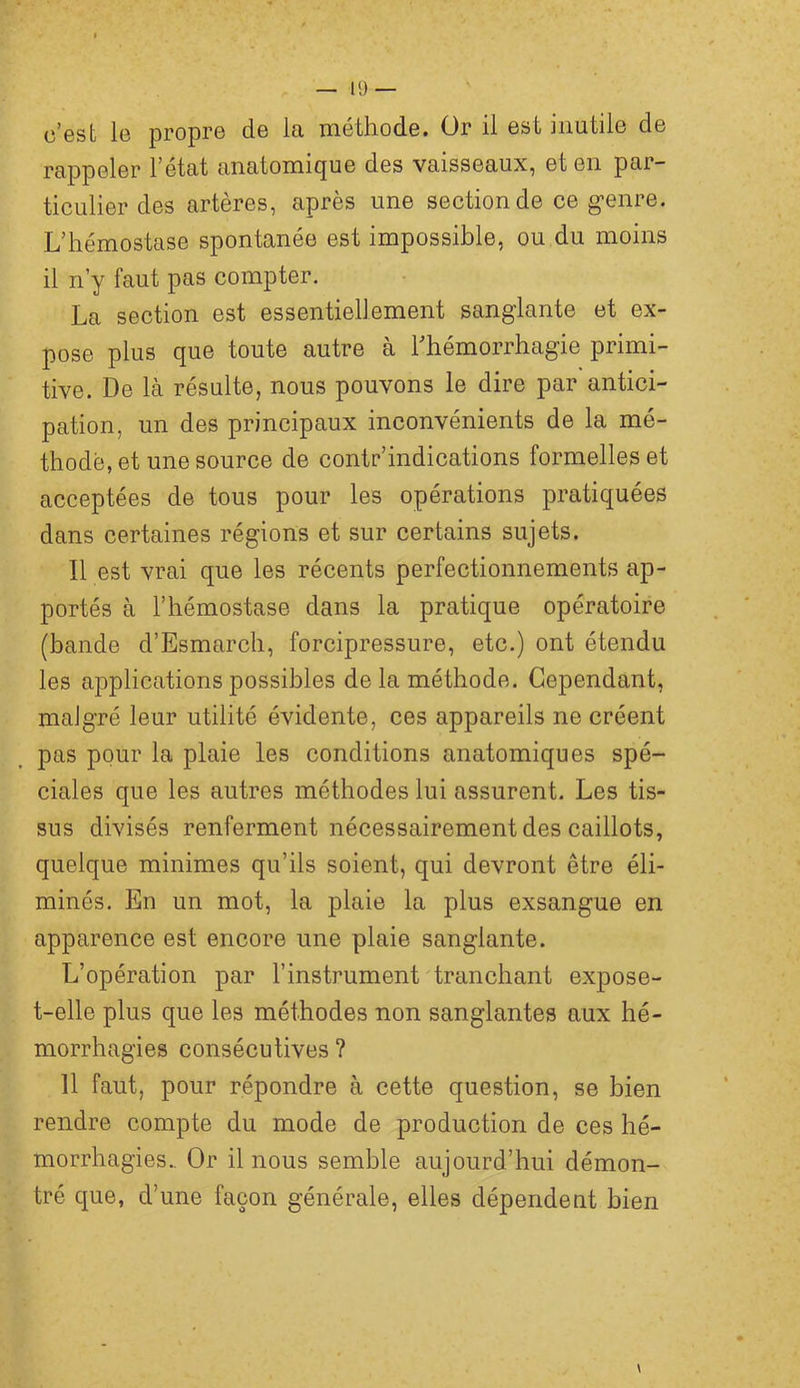 c’est le propre de la méthode. Or il est inutile de rappeler l’état anatomique des vaisseaux, et en par- ticulier des artères, après une section de ce genre. L’hémostase spontanée est impossible, ou du moins il n’y faut pas compter. La section est essentiellement sanglante et ex- pose plus que toute autre à l’hémorrhagie primi- tive. De là résulte, nous pouvons le dire par antici- pation, un des principaux inconvénients de la mé- thode, et une source de contr’indications formelles et acceptées de tous pour les opérations pratiquées dans certaines régions et sur certains sujets. Il est vrai que les récents perfectionnements ap- portés à l’hémostase dans la pratique opératoire (bande d’Esmarch, forcipressure, etc.) ont étendu les applications possibles de la méthode. Cependant, malgré leur utilité évidente, ces appareils ne créent pas pour la plaie les conditions anatomiques spé- ciales que les autres méthodes lui assurent. Les tis- sus divisés renferment nécessairement des caillots, quelque minimes qu’ils soient, qui devront être éli- minés. En un mot, la plaie la plus exsangue en apparence est encore une plaie sanglante. L’opération par l’instrument tranchant expose- t-elle plus que les méthodes non sanglantes aux hé- morrhagies consécutives ? 11 faut, pour répondre à cette question, se bien rendre compte du mode de production de ces hé- morrhagies., Or il nous semble aujourd’hui démon- tré que, d’une façon générale, elles dépendent bien