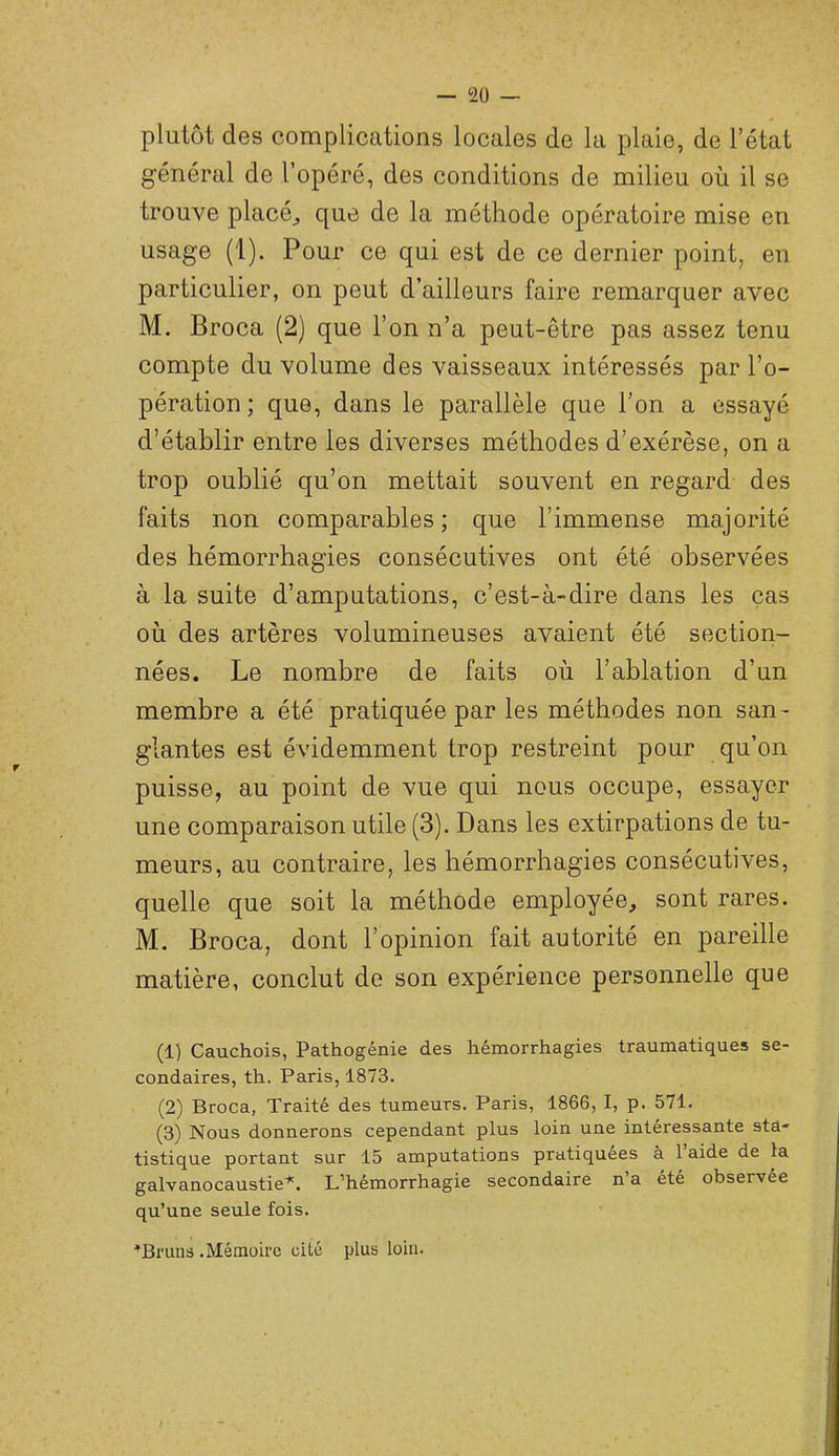— 2ü — plutôt des complications locales de la plaie, de l’état général de l’opéré, des conditions de milieu où il se trouve placée que de la méthode opératoire mise en usage (1). Pour ce qui est de ce dernier point, en particulier, on peut d’ailleurs faire remarquer avec M. Broca (2) que l’on n’a peut-être pas assez tenu compte du volume des vaisseaux intéressés par l’o- pération ; que, dans le parallèle que l’on a essayé d’établir entre les diverses méthodes d’exérèse, on a trop oublié qu’on mettait souvent en regard des faits non comparables; que l’immense majorité des hémorrhagies consécutives ont été observées à la suite d’amputations, c’est-à-dire dans les cas où des artères volumineuses avaient été section- nées. Le nombre de faits où l’ablation d’un membre a été pratiquée par les méthodes non san- glantes est évidemment trop restreint pour qu’on puisse, au point de vue qui nous occupe, essayer une comparaison utile (3). Dans les extirpations de tu- meurs, au contraire, les hémorrhagies consécutives, quelle que soit la méthode employée, sont rares. M. Broca, dont l’opinion fait autorité en pareille matière, conclut de son expérience personnelle que (1) Cauchois, Pathogénie des hémorrhagies traumatiques se- condaires, th. Paris, 1873. (2) Broca, Traité des tumeurs. Paris, 1866, I, p. 571. (3) Nous donnerons cependant plus loin une intéressante sta- tistique portant sur 15 amputations pratiquées à 1 aide de la galvanocaustie'*'. L’hémorrhagie secondaire n a été observee qu’une seule fois. ■’Bmns .Mémoire cité plus loin.