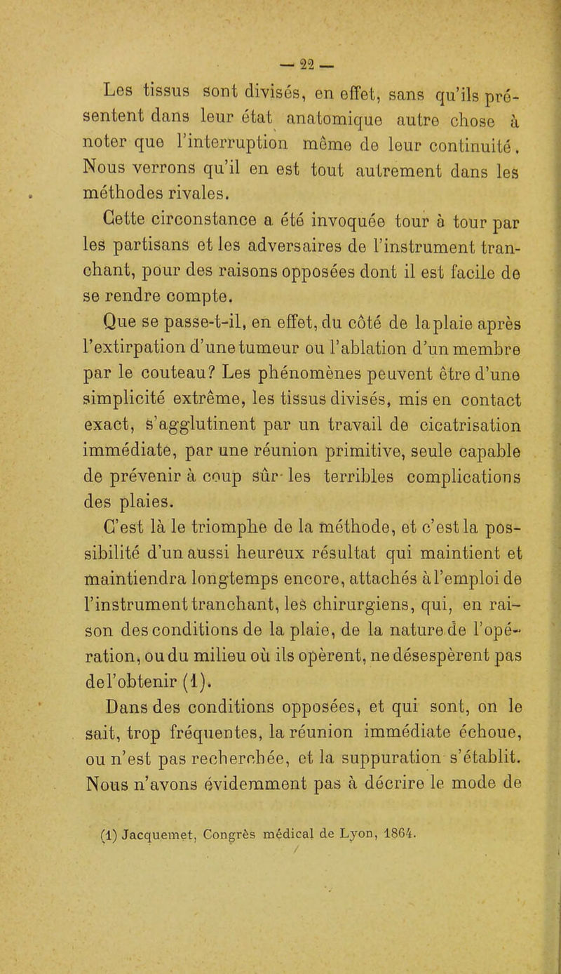 Les tissus sout divisés, en effet, sans qu’ils pré- sentent dans leur état anatomique autre chose à noter que l’interruption même de leur continuité. Nous verrons qu’il en est tout autrement dans les méthodes rivales. Cette circonstance a été invoquée tour à tour par les partisans et les adversaires de l’instrument tran- chant, pour des raisons opposées dont il est facile de se rendre compte. Que se passe-t-il, en effet, du côté de la plaie après l’extirpation d’une tumeur ou l’ablation d’un membre par le couteau? Les phénomènes peuvent être d’une simplicité extrême, les tissus divisés, mis en contact exact, s’agglutinent par un travail de cicatrisation immédiate, par une réunion primitive, seule capable de prévenir à coup sûr-les terribles complications des plaies. C’est là le triomphe de la méthode, et c’est la pos- sibilité d’un aussi heureux résultat qui maintient et maintiendra longtemps encore, attachés à l’emploi de l’instrument tranchant, leâ chirurgiens, qui, en rai- son des conditions de la plaie, de la nature de l’opé- ration, ou du milieu où ils opèrent, ne désespèrent pas del’obtenir (1). Dans des conditions opposées, et qui sont, on le sait, trop fréquentes, la réunion immédiate échoue, ou n’est pas recherchée, et la suppuration s’établit. Nous n’avons évidemment pas à décrire le mode de (1) Jacquemet, Congrès médical de Lyon, 1864.