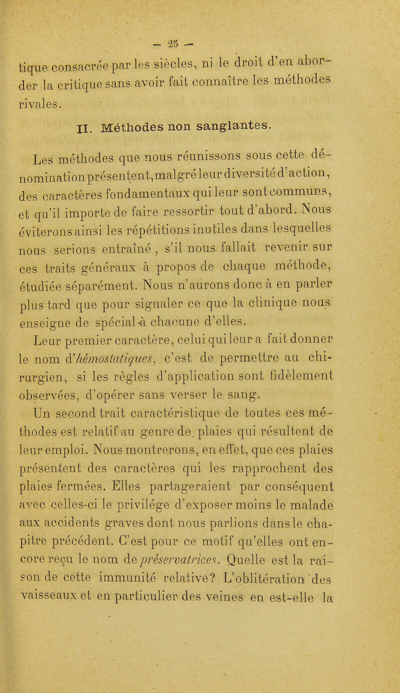 - 28 - tique consacrée par les siècles, ni le droit d’en abor- der la critique sans avoir fait connaître les méthodes rivales. II. Méthodes non sanglantes. Les méthodes que nous réunissons sous cette dé- nomination présentent,malgré leur diversité d’action, des caractères fondamentaux qui leur sontcommuns, et qu’il importe de faire ressortir tout d’abord. Nous éviterons ainsi les répétitions inutiles dans lesquelles nous serions entraîné , s’il nous fallait revenir sur ces traits généraux à propos de chaque méthode, étudiée séparément. Nous n’aurons donc à en parler plus tard que pour signaler ce que la clinique nous enseigne de spécial-à chacune d’elles. Leur premier caractère , celui qui leur a fait donner le nom à'hémostatigiies^ c’est de permettre au chi- rurgien, si les règles d’application sont fidèlement observées, d’opérer sans verser le sang. Un second trait caractéristique de toutes ces mé- thodes est relatif au genre de, plaies qui résultent de leur emploi. Nous montrerons, en effet, que ces plaies présentent des caractères qui les rapprochent des plaies fermées. Elles partageraient par conséquent avec celles-ci le privilège d’exposer moins le malade aux accidents graves dont nous parlions dans le cha- pitre précédent. C’est pour ce motif qu’elles ont en- core reçu le nom 'préservatrices. Quelle est la rai- son de cette immunité relative? L’oblitération des vaisseaux et en particulier des veines en est-elle la