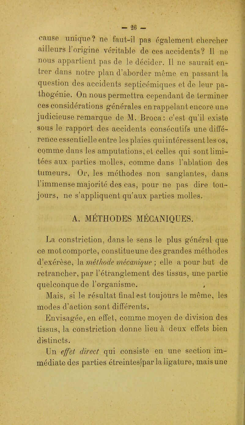 oaiiso unique? ne faut-il pas également chercher ailleurs 1 origine véritable de ces accidents? 11 no nous appartient pas de le décider. 11 ne saurait en- trer dans notre plan d’aborder meme en passant la question des accidents septicémiques et de leur pa- thogénie. On nous permettra cependant de terminer ces considérations générales en rappelant encore une judicieuse remarque de M. Broca; c’est qu’il existe ^ sous le rapport des accidents consécutifs une diffé- rence essentielle entre les plaies qui intéressent les os, CQmme dans les amputations, et celles qui sont limi- tées aux parties molles, comme dans l’ablation des tumeurs. Or, les méthodes non sanglantes, dans l’immense majorité des cas, pour ne pas dire tou- jours, ne s’appliquent qu’aux parties molles. A. MÉTHODES MÉCANIQUES. La constriction, dans le sens le plus général que ce motcomporte, constitueune des grandes méthodes d’exérèse, la méthode mécanique ; elle a pour but de retrancher, par l’étranglement des tissus, une partie quelconque de l’organisme. , Mais, si le résultat final est toujours le même, les modes d’action sont différents. Envisagée, en effet, comme moyen de division des tissus, la constriction donne lieu à deux effets bien distincts. Un effet direct qui consiste en une section im- médiate des parties étreintes|par la ligature, mais une