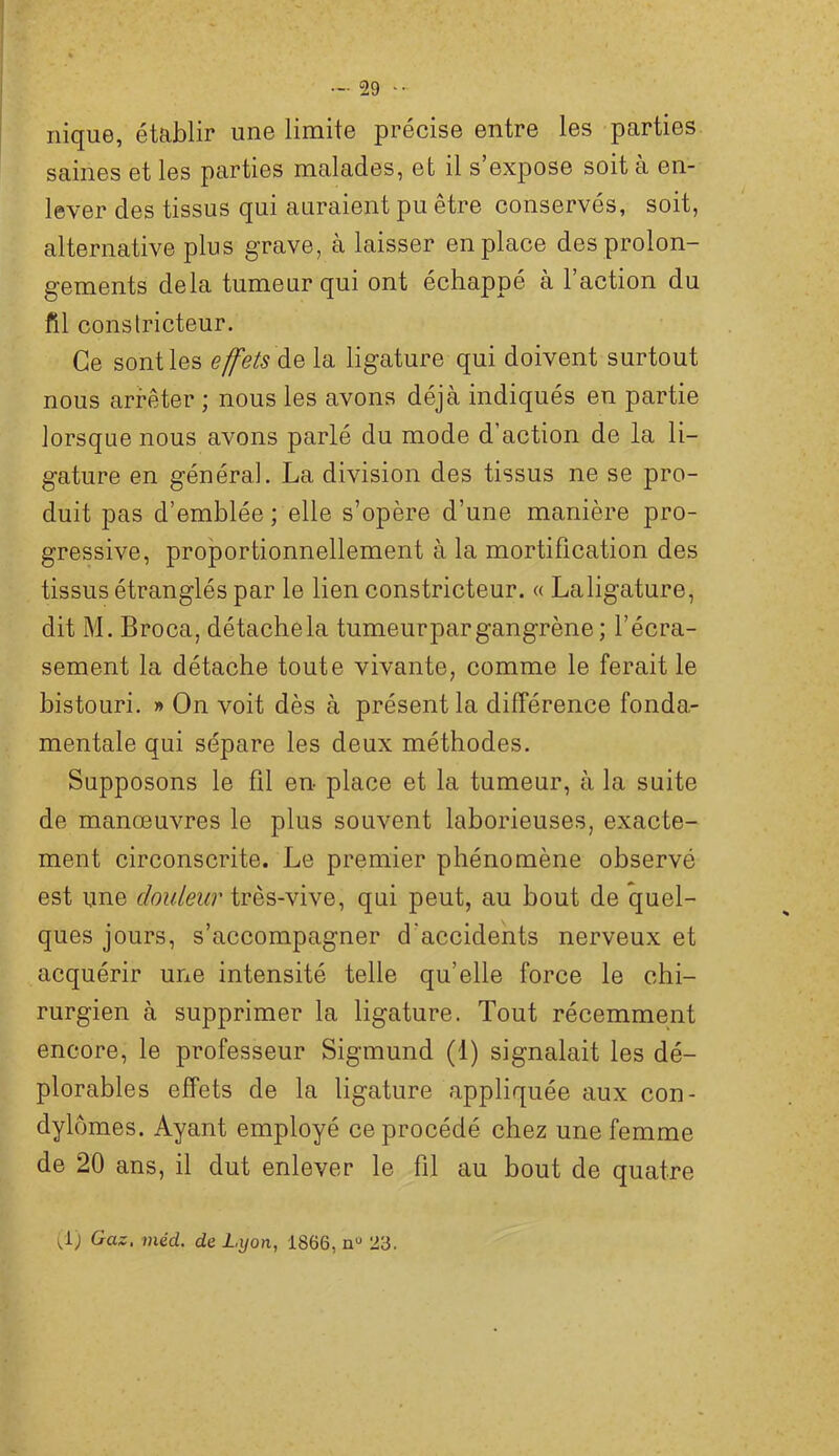 nique, établir une limite précise entre les parties saines et les parties malades, et il s expose soit a en- lever des tissus qui auraient pu être conservés, soit, alternative plus grave, à laisser en place des prolon- gements delà tumeur qui ont échappé à 1 action du fil constricteur. Ce senties effets la ligature qui doivent surtout nous arrêter ; nous les avons déjà indiqués en partie lorsque nous avons parlé du mode d’action de la li- gature en général. La division des tissus ne se pro- duit pas d’emblée; elle s’opère d’une manière pro- gressive, proportionnellement à la mortification des tissus étranglés par le lien constricteur. « Laligature, dit M. Broca, détachela tumeurpargangrène ; l’écra- sement la détache toute vivante, comme le ferait le bistouri. » On voit dès à présent la différence fonda.- mentale qui sépare les deux méthodes. Supposons le fil en place et la tumeur, à la suite de manœuvres le plus souvent laborieuses, exacte- ment circonscrite. Le premier phénomène observé est one douleur très-vive, qui peut, au bout de quel- ques jours, s’accompagner d’accidents nerveux et acquérir une intensité telle qu’elle force le chi- rurgien à supprimer la ligature. Tout récemment encore, le professeur Sigmund (1) signalait les dé- plorables effets de la ligature appliquée aux con- dylomes. Ayant employé ce procédé chez une femme de 20 ans, il dut enlever le fil au bout de quatre i^i) Gaz, méd. de Lyon, 1866, n“ 23.