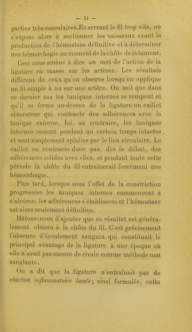 parties très-vasculaires.En serrant le fil trop vite, on s’expose alors à sectionner les vaisseaux avant la production de l’hémostase définitive et à déterminer une hémorrhagie au moment de la^chute d e la tumeur. Ceci nous amène à dire un mot de faction de la ligature en masse sur les artères. Les résultats diffèrent de ceux qu’on observe lorsqu’on applique un fil simple à nu sur une artère. On sait que dans ce dernier cas les tuniques internes se rompent et qu’il se forme au-déssus de la ligature un caillot obturateur qui contracte des adhérences avec la tunique externe. Ici, au contraire, les tuniques internes restent pendant un certain temps intactes. et sont simplement aplaties par le lien circulaire. Le caillot ne contracte donc pas, dès le début, des adhérences solides avec elles, et pendant toute cette période la chûte du fil entraînerait forcément une hémorrhagie. Plus tard, lorsque sous l’effet de la constriction progressive les tuniques internes commencent à s’ulcérer, les adhérences s’établisseni et l’hémostase est alors seulement définitive. Hâtons-nous d’ajouter que ce résultat est généra- lement obtenu à la chute du fil. C’est précisément fabsence d’écoulement sanguin qui constituait le principal avantage de la ligature à une époque où elle n’avait pas encore de rivale comme méthode non sanglante. On a dit que la ligature n’entraînait pas de véüction inflamniütoire locale ; ainsi formulée, cette