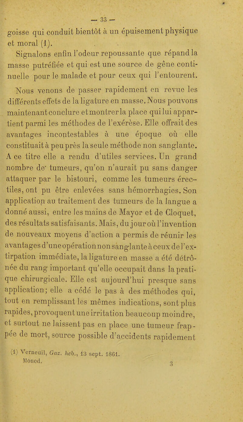 goisse qui conduit bientôt à un épuisement physique et moral (1). Signalons enfin l’odeur repoussante que répand la masse putréfiée et qui est une source de gêne conti- nuelle pour le malade et pour ceux qui l’entourent. Nous venons de passer rapidement en revue les différents effets de la ligature en masse. Nous pouvons maintenant conclure et montrer la place qui lui appar- tient parmi les méthodes de l’exérèse. Elle offrait des avantages incontestables à une époque où elle constituait à peu près la seule méthode non sanglante. A ce titre elle a rendu d’utiles services. Un grand nombre de* tumeurs, qu’on n’aurait pu sans danger attaquer par le bistouri, comme les tumeurs érec- tiles, ont pu être enlevées sans hémorrhagies. Son application au, traitement des tumeurs de la langue a donné aussi, entre les mains de Mayor et de Gloquet, des résultats satisfaisants. Mais, du jouroùl’invention de nouveaux moyens d’action a permis de réunir les a Vantage s d ’ un e o p é ration n o n s an g*l ante à c e u x d e F ex- tirpation immédiate, la ligature en masse a été détrô- née du rang important qu’elle occupait dans la prati- que chirurgicale. Elle est aujourd’hui presque sans application; elle a cédé le pas à des méthodes qui, tout en remplissant les mêmes indications, sont plus rapides, provoquent une irritation beaucoup moindre, et surtout ne laissent pas en place une tumeur frap- pée de mort, source possible d’accidents rapidement (1) Verneuil, Gaz. heb., 13 sept. 1861. iMOnocl. <,