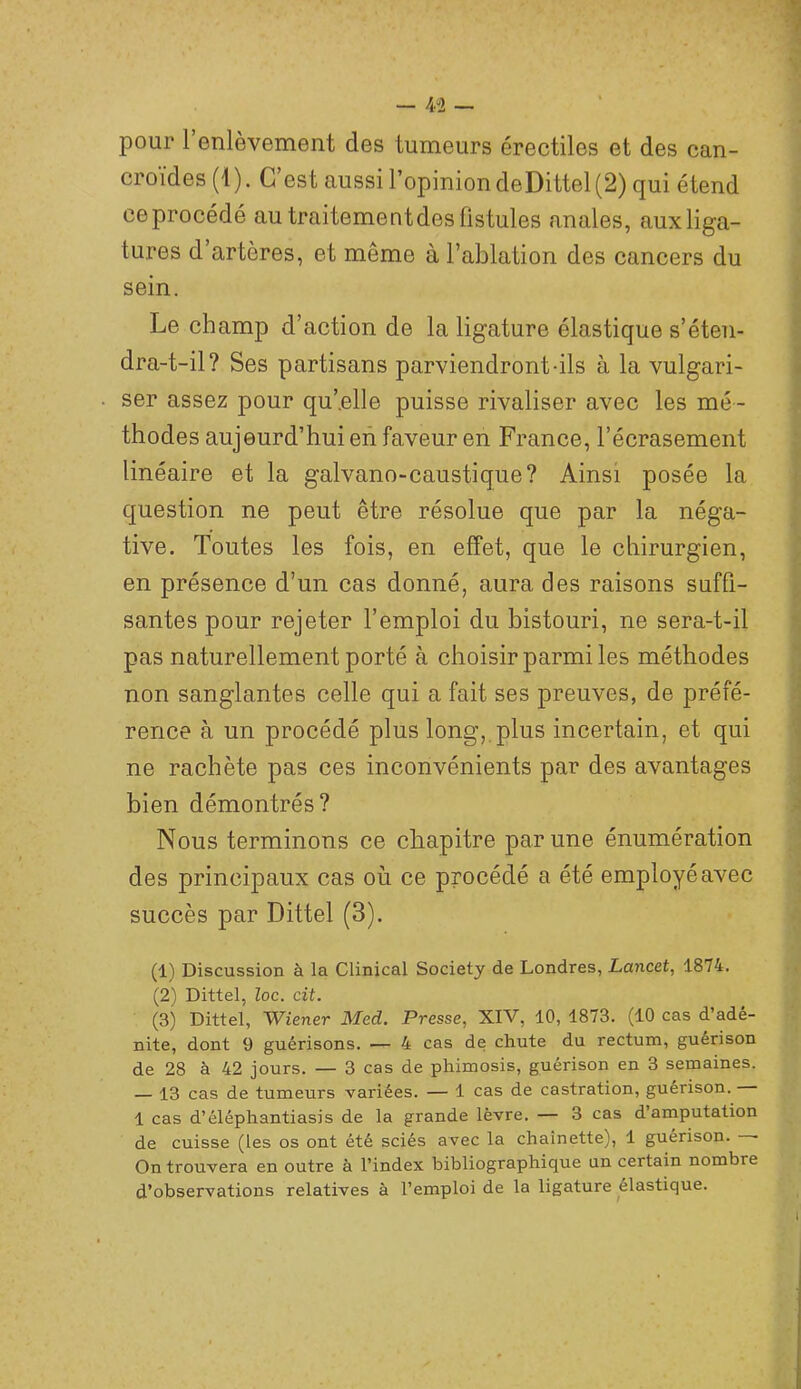 — 4^2 — pour 1 enlèvement des tumeurs érectiles et des can- croïdes (1). C’est aussi l’opinion deDittel (2) qui étend ce procédé au traitement des fistules anales, aux liga- tures d’artères, et même à l’ablation des cancers du sein. Le champ d’action de la ligature élastique s’éten- dra-t-il? Ses partisans parviendront-ils à la vulgari- ser assez pour qu’.elle puisse rivaliser avec les mé - thodes aujourd’hui en faveur en France, l’écrasement linéaire et la galvano-caustique? Ainsi posée la question ne peut être résolue que par la néga- tive. Toutes les fois, en effet, que le chirurgien, en présence d’un cas donné, aura des raisons suffi- santes pour rejeter l’emploi du bistouri, ne sera-t-il pas naturellement porté à choisir parmi les méthodes non sanglantes celle qui a fait ses preuves, de préfé- rence à un procédé plus long, plus incertain, et qui ne rachète pas ces inconvénients par des avantages bien démontrés? Nous terminons ce chapitre par une énumération des principaux cas où ce procédé a été employé avec succès par Dittel (3). (1) Discussion à la Clinical Society de Londres, Lancet^ 1874. (2) Dittel, Zoc. cit. (3) Dittel, Wiener Med. Presse, XIV, 10, 1873. (10 cas d’adé- nite, dont 9 guérisons. — 4 cas de chute du rectum, guérison de 28 à 42 jours. — 3 cas de phimosis, guérison en 3 semaines. — 13 cas de tumeurs variées. — 1 cas de castration, guérison. 1 cas d’éléphantiasis de la grande lèvre, — 3 cas d’amputation de cuisse (les os ont été sciés avec la chaînette), 1 guérison. • On trouvera en outre à l’index bibliographique un certain nombre d’observations relatives à l’emploi de la ligature élastique.