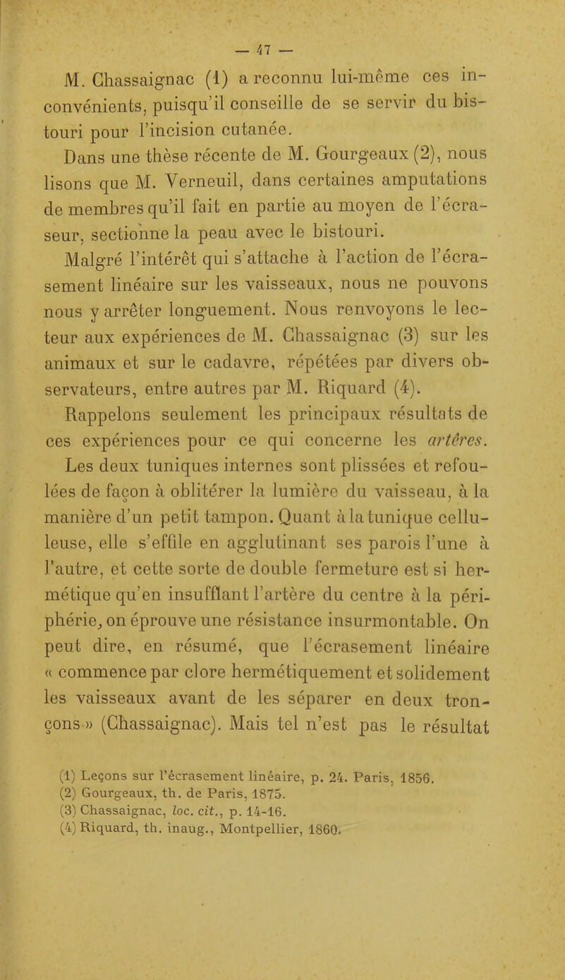 M. Ghassaignac (1) a reconnu lui-même ces in- convénients, puisqu’il conseille de se servir du bis- touri pour l’incision cutanée. Dans une thèse récente de M. Gourgeaux (2), nous lisons que M. Verneuil, dans certaines amputations de membres qu’il fait en partie au moyen de l’écra- seur, sectionne la peau avec le bistouri. Malgré l’intérêt qui s’attache à l’action de l’écra- sement linéaire sur les vaisseaux, nous ne pouvons nous y arrêter longuement. Nous renvoyons le lec- teur aux expériences de M. Ghassaignac (3) sur les animaux et sur le cadavre, répétées par divers ob- servateurs, entre autres par M. Riquard (4). Rappelons seulement les principaux résultats de ces expériences pour ce qui concerne les artères. Les deux tuniques internes sont plissées et refou- lées de façon à oblitérer la lumière du vaisseau, à la O 7 manière d’un petit tampon. Quant à la tunique cellu- leuse, elle s’effile en agglutinant ses parois l’une à l’autre, et cette sorte de double fermeture est si her- métique qu’en insufflant l’artère du centre à la péri- phérie^ on éprouve une résistance insurmontable. On peut dire, en résumé, que l’écrasement linéaire <( commence par clore hermétiquement et solidement les vaisseaux avant de les séparer en deux tron- çons » (Ghassaignac). Mais tel n’est pas le résultat (1) Leçons sur l’écrasement linéaire, p. 24. Paris, 1856. (2) Gourgeaux, th. de Paris, 1875. (3) Ghassaignac, loc. cit., p. 14-16. (4) Riquard, th. inaug., Montpellier, 1860.