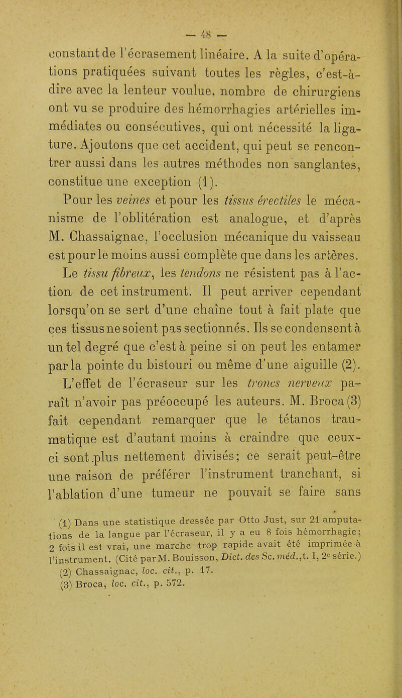 oonstantde l’écrasement linéaire. A la suite d’opéra- tions pratiquées suivant toutes les règles, c’est-à- dire avec la lenteur voulue, nombre de chirurgiens ont vu se produire des hémorrhagies artérielles im- médiates ou consécutives, qui ont nécessité la liga- ture. Ajoutons que cet accident, qui peut se rencon- trer aussi dans les autres méthodes non sanglantes, constitue une exception (1). Pour les et pour les tissus érectiles le méca- nisme de l’oblitération est analogue, et d’après M. Ghassaignac, l’occlusion mécanique du vaisseau est pour le moins aussi complète que dans les artères. Le tissu fibreux^ les tendons ne résistent pas à l’ac- tion de cet instrument. Il peut arriver cependant lorsqu’on se sert d’iine chaîne tout à fait plate que ces tissus ne soient pas sectionnés. Ils se condensent à un tel degré que c’est à peine si on peut les entamer parla pointe du bistouri ou même d’une aiguille (2). L’effet de l’écraseur sur les tiwics nerveux pa- raît n’avoir pas préoccupé les auteurs. M. Broca(3) fait cependant remarquer que le tétanos trau- matique est d’autant moins à craindre que ceux- ci sont .plus nettement divisés; ce serait peut-être une raison de préférer l’instrument tranchant, si l’ablation d’une tumeur ne pouvait se faire sans (1) Dans une statistique dressée par Otto Just, sur 21 amputa- tions de la langue par l’écraseur, il y a eu 8 fois hémorrhagie; 2 fois il est vrai, une marche trop rapide avait été imprimée à l’instrument. (Cité par M. Bouisson, Dict, des Sc. ??iéd.,t. I, 2'^ sérié.) (2) Ghassaignac, loc. cit., p. 17.